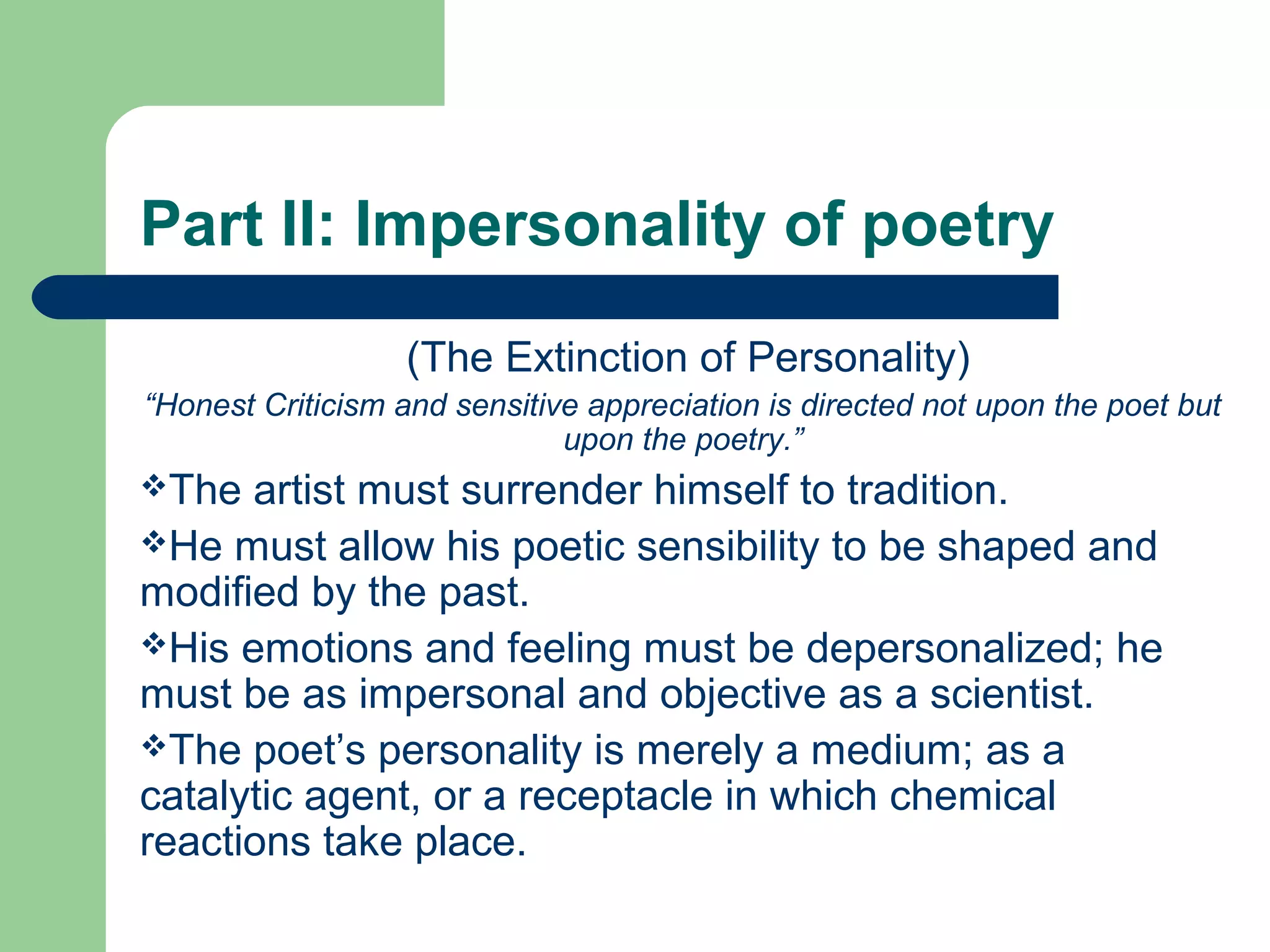 Part II: Impersonality of poetry 
(The Extinction of Personality) 
“Honest Criticism and sensitive appreciation is directed not upon the poet but 
upon the poetry.” 
The artist must surrender himself to tradition. 
He must allow his poetic sensibility to be shaped and 
modified by the past. 
His emotions and feeling must be depersonalized; he 
must be as impersonal and objective as a scientist. 
The poet’s personality is merely a medium; as a 
catalytic agent, or a receptacle in which chemical 
reactions take place. 
 