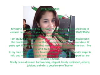 my presentation 
My name is Luisa and my last name is Reyes, I was born and living in 
codazzi cesar, I am 27 years old, my telephone number is 3163296664 
and my email is luisacreyes.vega@gmail.com, 
I am studyng of psychology and I have worked as a dental hygienyst in 
the hospicod for three months, I am married whit Jaime avendano 8 
years ago, I have one child their name is Jaime luis, he is better son. I live 
only whit my husband and son. 
In my free time I sleep, my favorite hobbies is read, my favorite singer is 
reik, and my special song is noviembre sin ti, I am bad at sport but my 
favorite is futbol. 
Finally I am a dreamer, hardworking, elegant, lovely, dedicated, orderly, 
juicious and whit a good sense of humor 
 