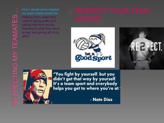 How I would show respect
my team mates would be:
Helping them when they
need it, being polite and
talking with kind words,
listening to what they have
to say, and giving all of my
effort.
RESPECT YOUR TEAM
MATES!!
 