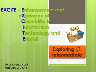 EXCITE – Enhancement and
eXpansion of
Capability in
Information
Technology and
English
Exploring I.T.
Intermediate
URS Morong, Rizal
February 21, 2015
 