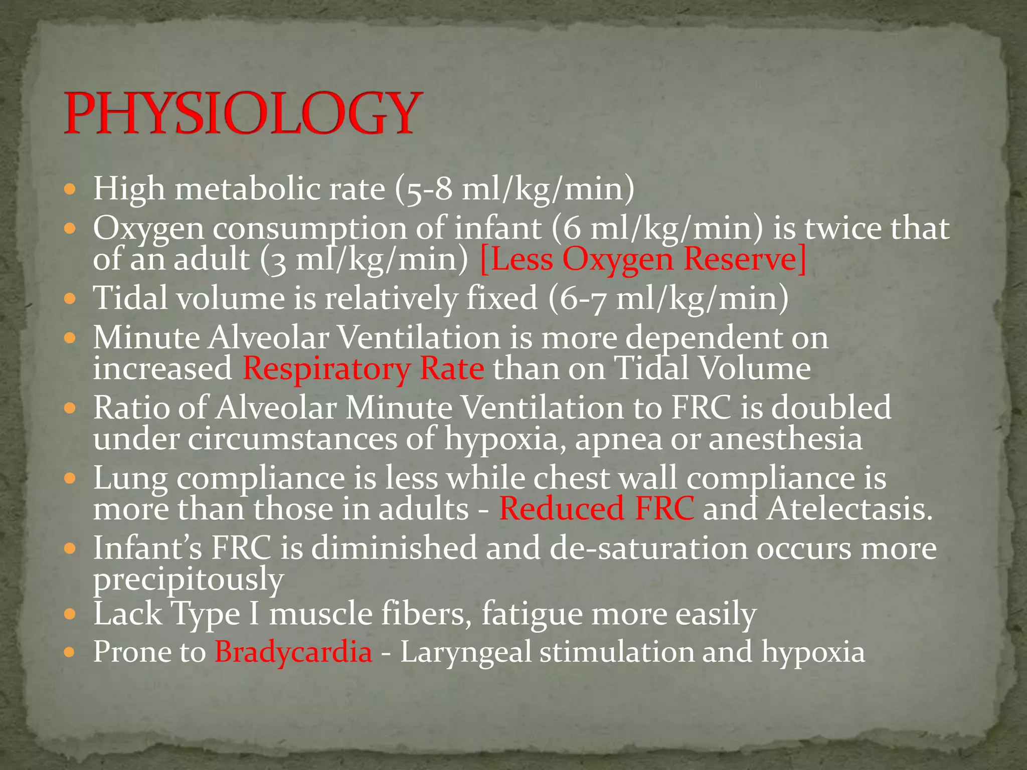  High metabolic rate (5-8 ml/kg/min)
 Oxygen consumption of infant (6 ml/kg/min) is twice that
of an adult (3 ml/kg/min) [Less Oxygen Reserve]
 Tidal volume is relatively fixed (6-7 ml/kg/min)
 Minute Alveolar Ventilation is more dependent on
increased Respiratory Rate than on Tidal Volume
 Ratio of Alveolar Minute Ventilation to FRC is doubled
under circumstances of hypoxia, apnea or anesthesia
 Lung compliance is less while chest wall compliance is
more than those in adults - Reduced FRC and Atelectasis.
 Infant’s FRC is diminished and de-saturation occurs more
precipitously
 Lack Type I muscle fibers, fatigue more easily
 Prone to Bradycardia - Laryngeal stimulation and hypoxia
 