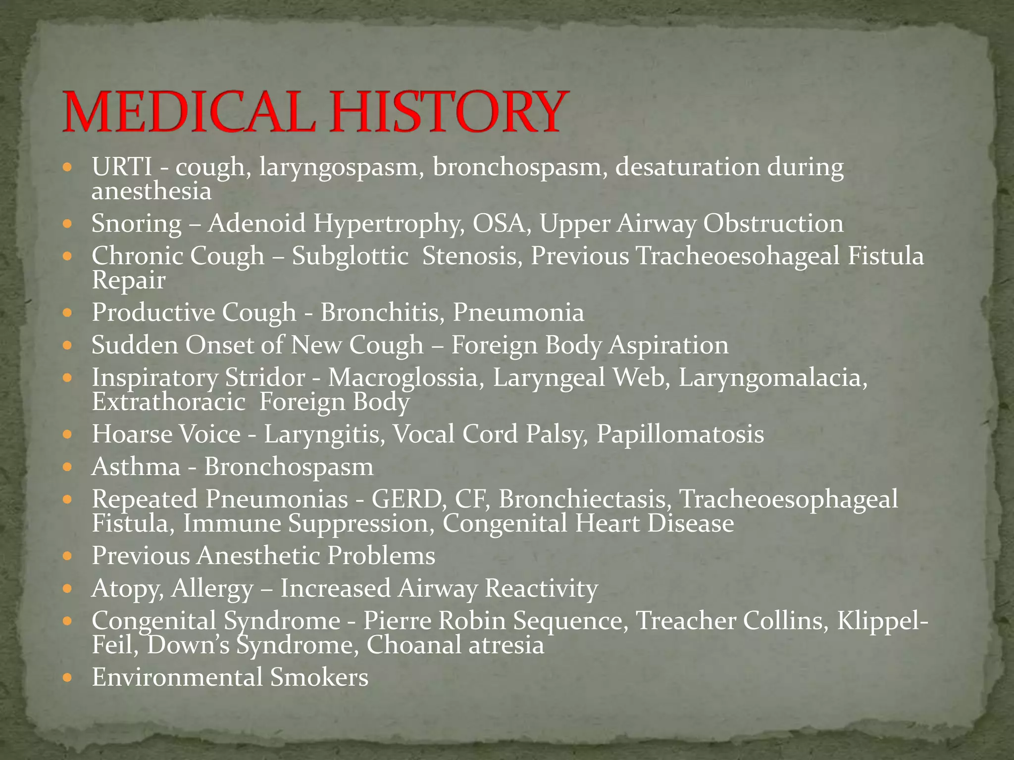  URTI - cough, laryngospasm, bronchospasm, desaturation during
anesthesia
 Snoring – Adenoid Hypertrophy, OSA, Upper Airway Obstruction
 Chronic Cough – Subglottic Stenosis, Previous Tracheoesohageal Fistula
Repair
 Productive Cough - Bronchitis, Pneumonia
 Sudden Onset of New Cough – Foreign Body Aspiration
 Inspiratory Stridor - Macroglossia, Laryngeal Web, Laryngomalacia,
Extrathoracic Foreign Body
 Hoarse Voice - Laryngitis, Vocal Cord Palsy, Papillomatosis
 Asthma - Bronchospasm
 Repeated Pneumonias - GERD, CF, Bronchiectasis, Tracheoesophageal
Fistula, Immune Suppression, Congenital Heart Disease
 Previous Anesthetic Problems
 Atopy, Allergy – Increased Airway Reactivity
 Congenital Syndrome - Pierre Robin Sequence, Treacher Collins, Klippel-
Feil, Down’s Syndrome, Choanal atresia
 Environmental Smokers
 
