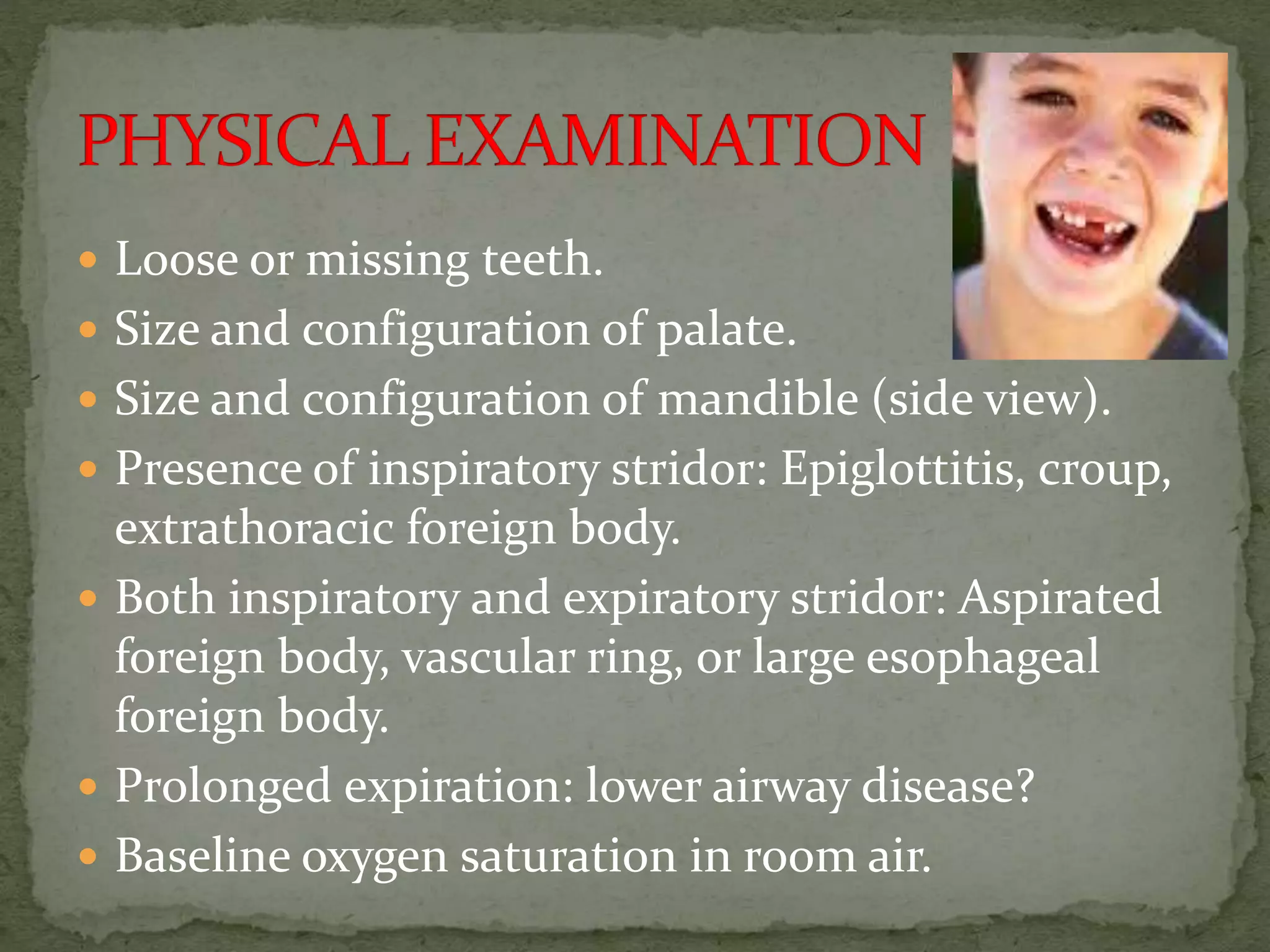  Loose or missing teeth.
 Size and configuration of palate.
 Size and configuration of mandible (side view).
 Presence of inspiratory stridor: Epiglottitis, croup,
extrathoracic foreign body.
 Both inspiratory and expiratory stridor: Aspirated
foreign body, vascular ring, or large esophageal
foreign body.
 Prolonged expiration: lower airway disease?
 Baseline oxygen saturation in room air.
 