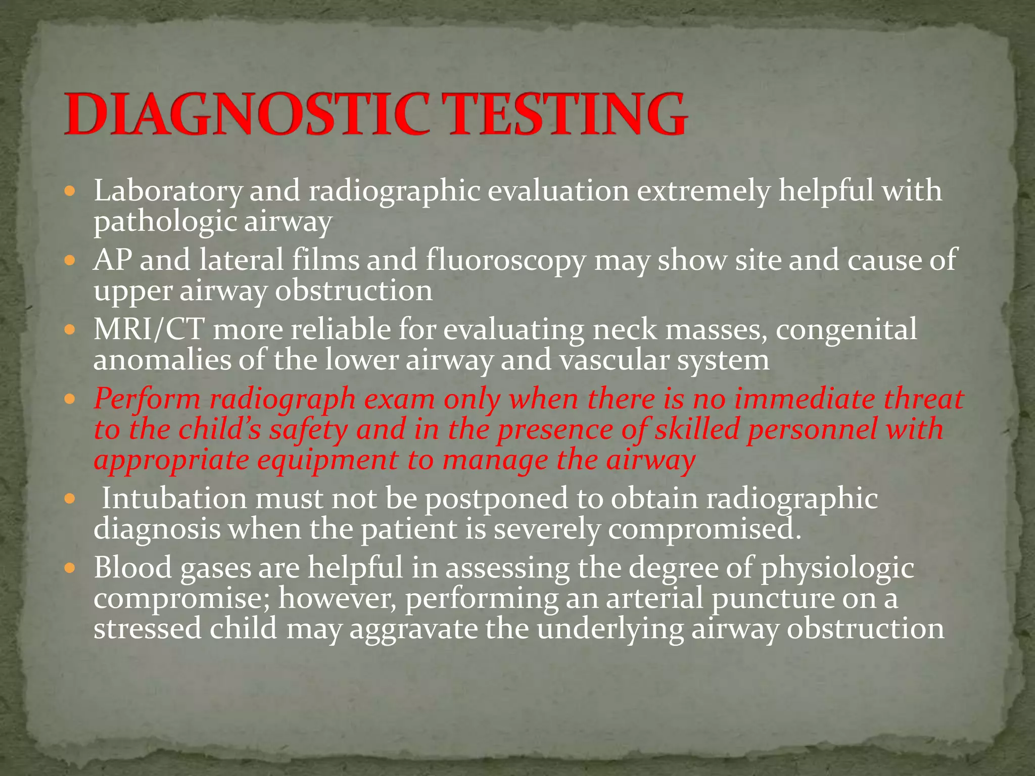  Laboratory and radiographic evaluation extremely helpful with
pathologic airway
 AP and lateral films and fluoroscopy may show site and cause of
upper airway obstruction
 MRI/CT more reliable for evaluating neck masses, congenital
anomalies of the lower airway and vascular system
 Perform radiograph exam only when there is no immediate threat
to the child’s safety and in the presence of skilled personnel with
appropriate equipment to manage the airway
 Intubation must not be postponed to obtain radiographic
diagnosis when the patient is severely compromised.
 Blood gases are helpful in assessing the degree of physiologic
compromise; however, performing an arterial puncture on a
stressed child may aggravate the underlying airway obstruction
 