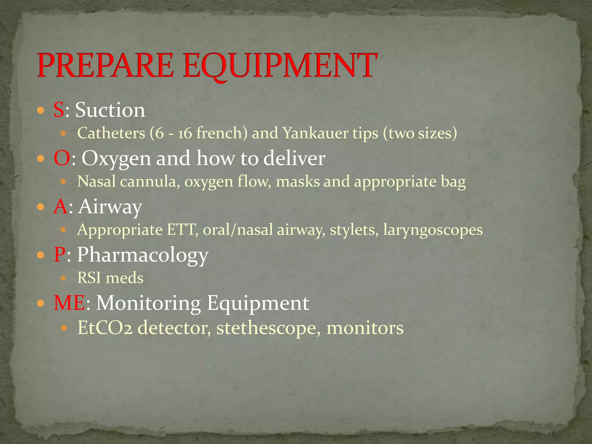  S: Suction
 Catheters (6 - 16 french) and Yankauer tips (two sizes)
 O: Oxygen and how to deliver
 Nasal cannula, oxygen flow, masks and appropriate bag
 A: Airway
 Appropriate ETT, oral/nasal airway, stylets, laryngoscopes
 P: Pharmacology
 RSI meds
 ME: Monitoring Equipment
 EtCO2 detector, stethescope, monitors
 