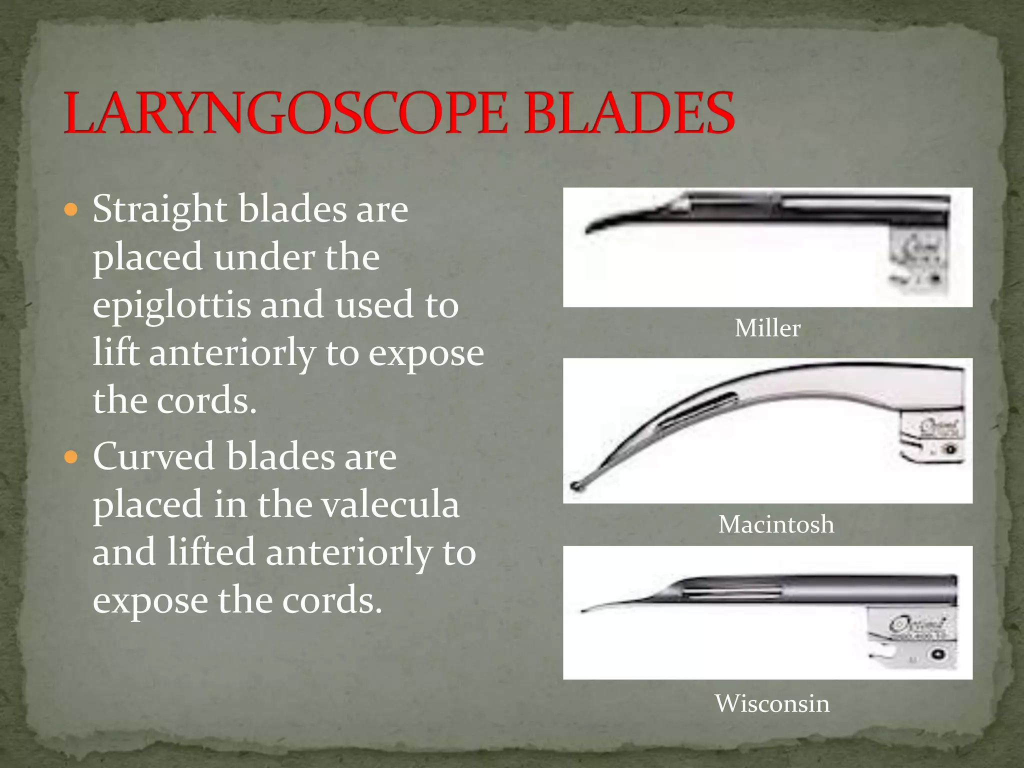  Straight blades are
placed under the
epiglottis and used to
lift anteriorly to expose
the cords.
 Curved blades are
placed in the valecula
and lifted anteriorly to
expose the cords.
Macintosh
Miller
Wisconsin
 