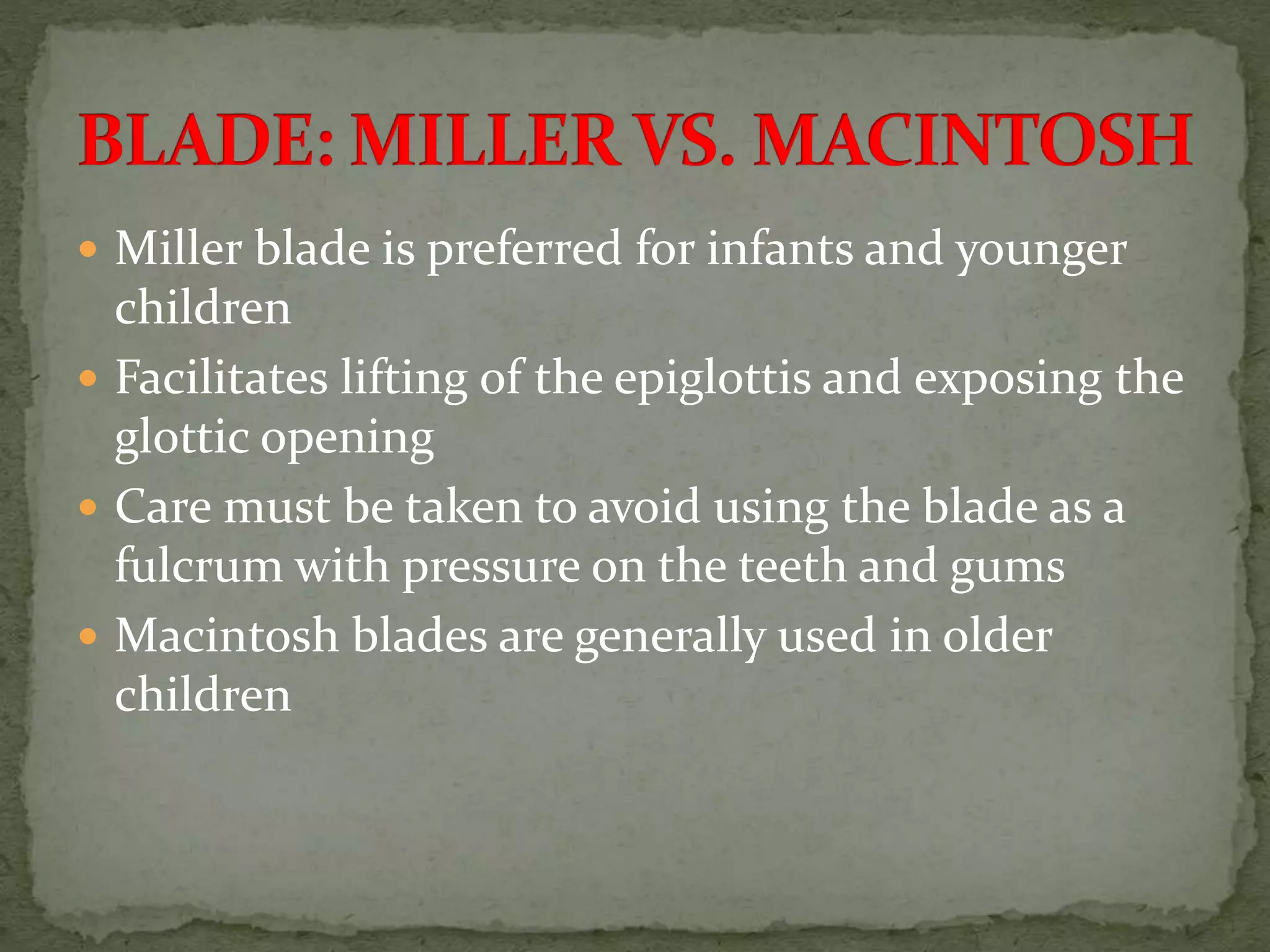  Miller blade is preferred for infants and younger
children
 Facilitates lifting of the epiglottis and exposing the
glottic opening
 Care must be taken to avoid using the blade as a
fulcrum with pressure on the teeth and gums
 Macintosh blades are generally used in older
children
 