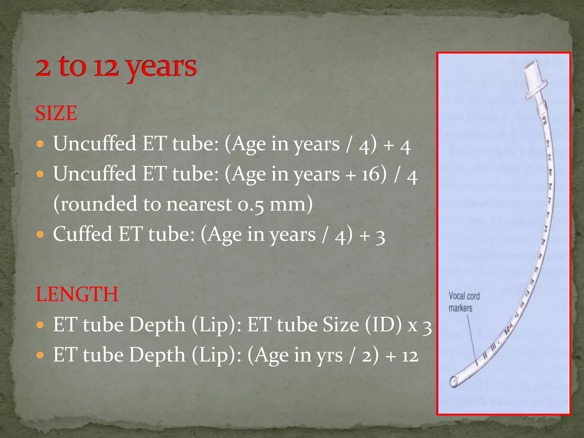 SIZE
 Uncuffed ET tube: (Age in years / 4) + 4
 Uncuffed ET tube: (Age in years + 16) / 4
(rounded to nearest 0.5 mm)
 Cuffed ET tube: (Age in years / 4) + 3
LENGTH
 ET tube Depth (Lip): ET tube Size (ID) x 3
 ET tube Depth (Lip): (Age in yrs / 2) + 12
 