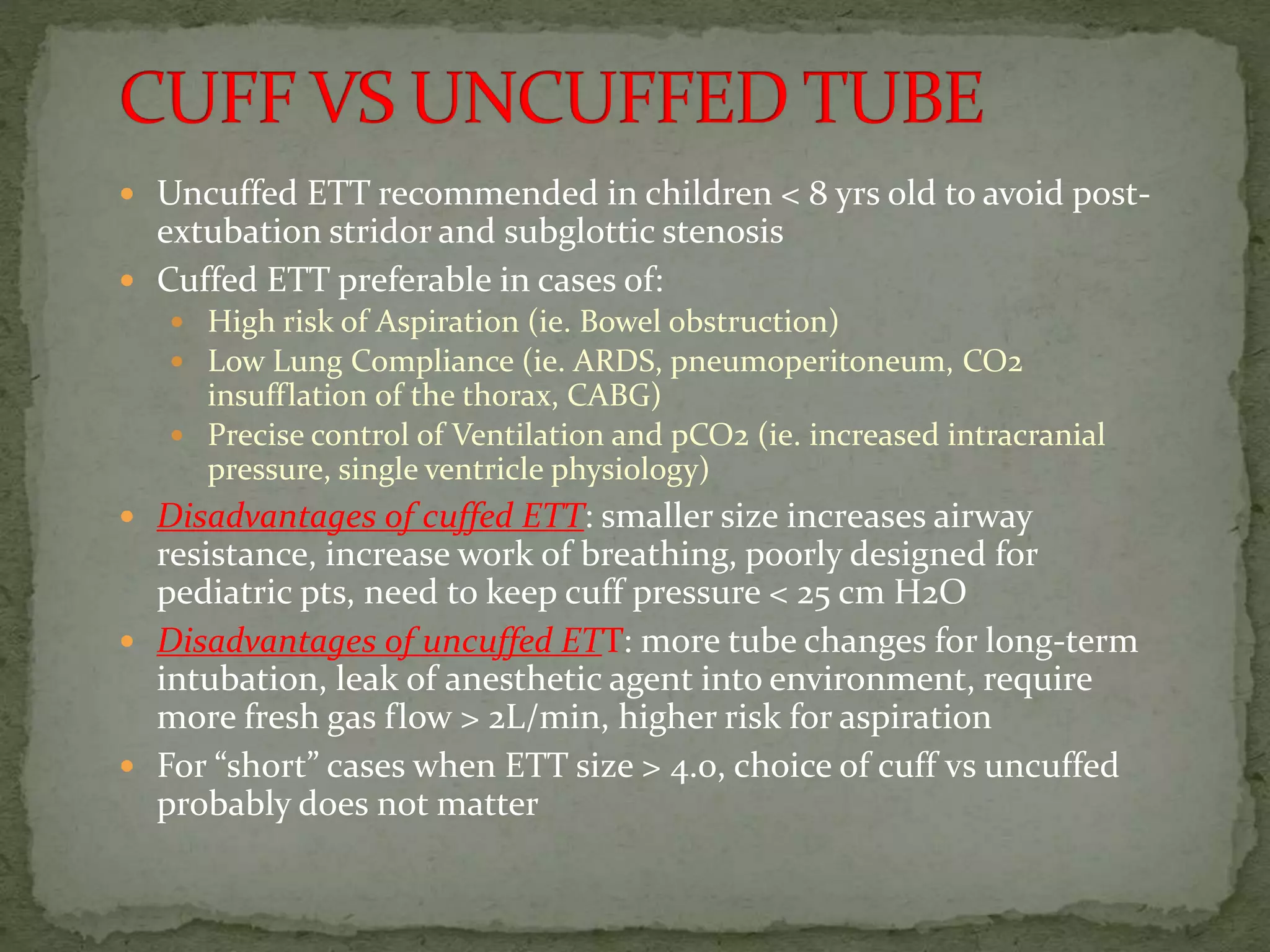  Uncuffed ETT recommended in children < 8 yrs old to avoid post-
extubation stridor and subglottic stenosis
 Cuffed ETT preferable in cases of:
 High risk of Aspiration (ie. Bowel obstruction)
 Low Lung Compliance (ie. ARDS, pneumoperitoneum, CO2
insufflation of the thorax, CABG)
 Precise control of Ventilation and pCO2 (ie. increased intracranial
pressure, single ventricle physiology)
 Disadvantages of cuffed ETT: smaller size increases airway
resistance, increase work of breathing, poorly designed for
pediatric pts, need to keep cuff pressure < 25 cm H2O
 Disadvantages of uncuffed ETT: more tube changes for long-term
intubation, leak of anesthetic agent into environment, require
more fresh gas flow > 2L/min, higher risk for aspiration
 For “short” cases when ETT size > 4.0, choice of cuff vs uncuffed
probably does not matter
 