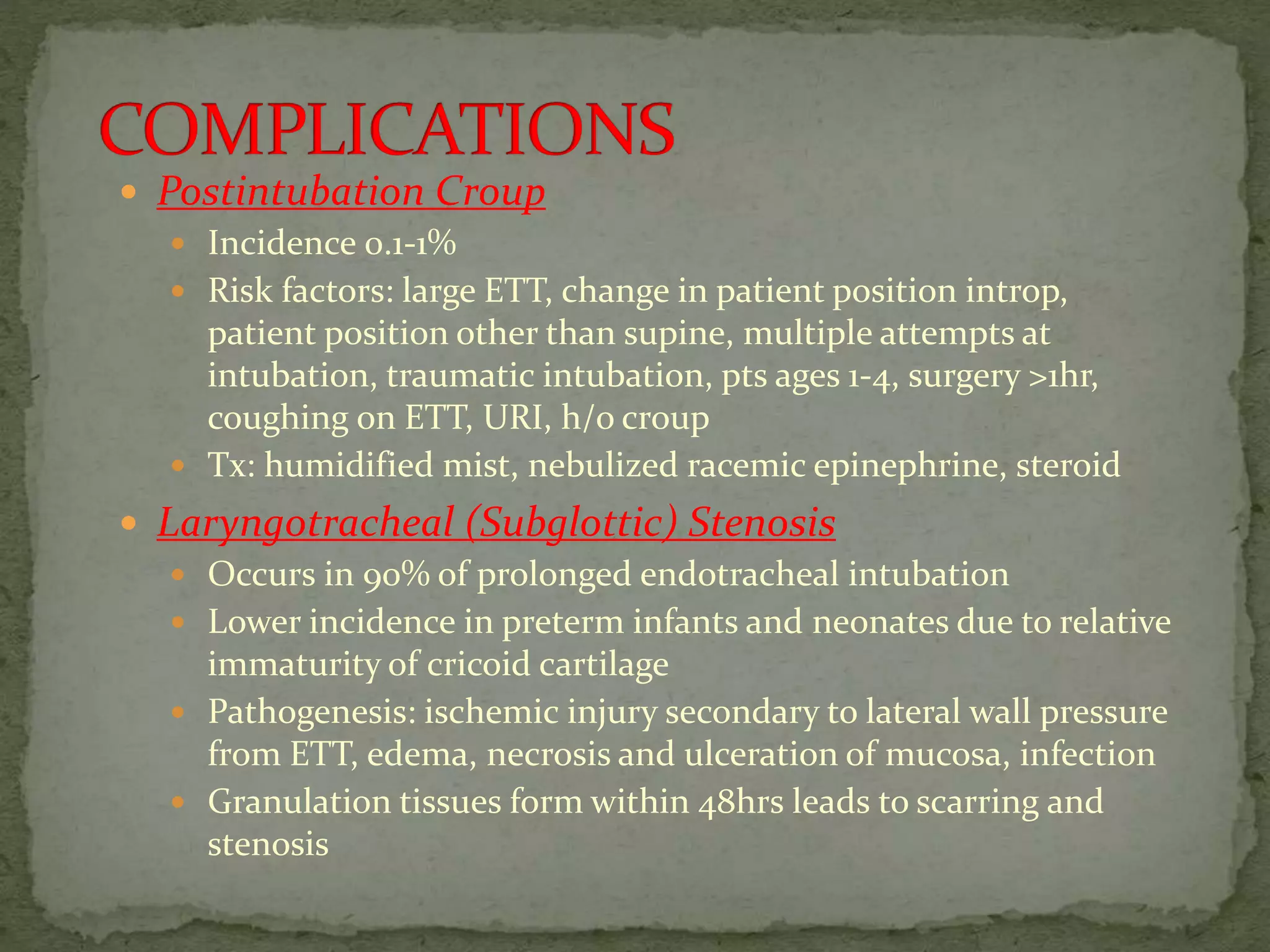  Postintubation Croup
 Incidence 0.1-1%
 Risk factors: large ETT, change in patient position introp,
patient position other than supine, multiple attempts at
intubation, traumatic intubation, pts ages 1-4, surgery >1hr,
coughing on ETT, URI, h/o croup
 Tx: humidified mist, nebulized racemic epinephrine, steroid
 Laryngotracheal (Subglottic) Stenosis
 Occurs in 90% of prolonged endotracheal intubation
 Lower incidence in preterm infants and neonates due to relative
immaturity of cricoid cartilage
 Pathogenesis: ischemic injury secondary to lateral wall pressure
from ETT, edema, necrosis and ulceration of mucosa, infection
 Granulation tissues form within 48hrs leads to scarring and
stenosis
 