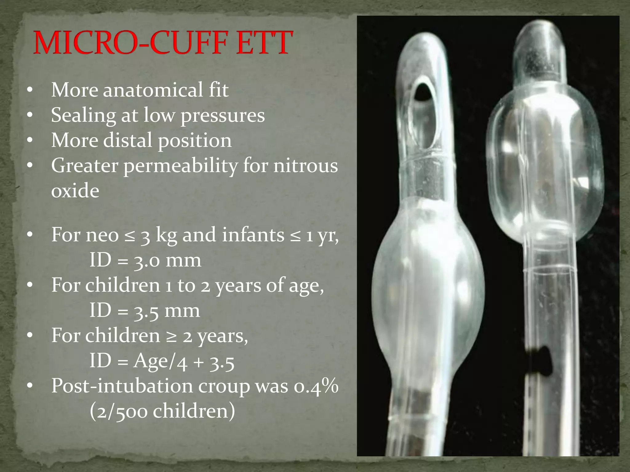 • More anatomical fit
• Sealing at low pressures
• More distal position
• Greater permeability for nitrous
oxide
• For neo ≤ 3 kg and infants ≤ 1 yr,
ID = 3.0 mm
• For children 1 to 2 years of age,
ID = 3.5 mm
• For children ≥ 2 years,
ID = Age/4 + 3.5
• Post-intubation croup was 0.4%
(2/500 children)
 