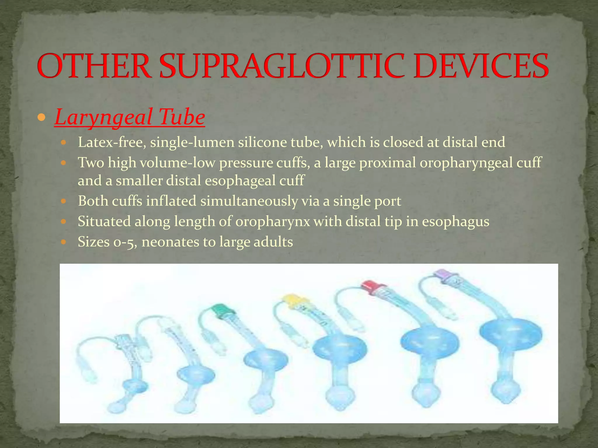  Laryngeal Tube
 Latex-free, single-lumen silicone tube, which is closed at distal end
 Two high volume-low pressure cuffs, a large proximal oropharyngeal cuff
and a smaller distal esophageal cuff
 Both cuffs inflated simultaneously via a single port
 Situated along length of oropharynx with distal tip in esophagus
 Sizes 0-5, neonates to large adults
 