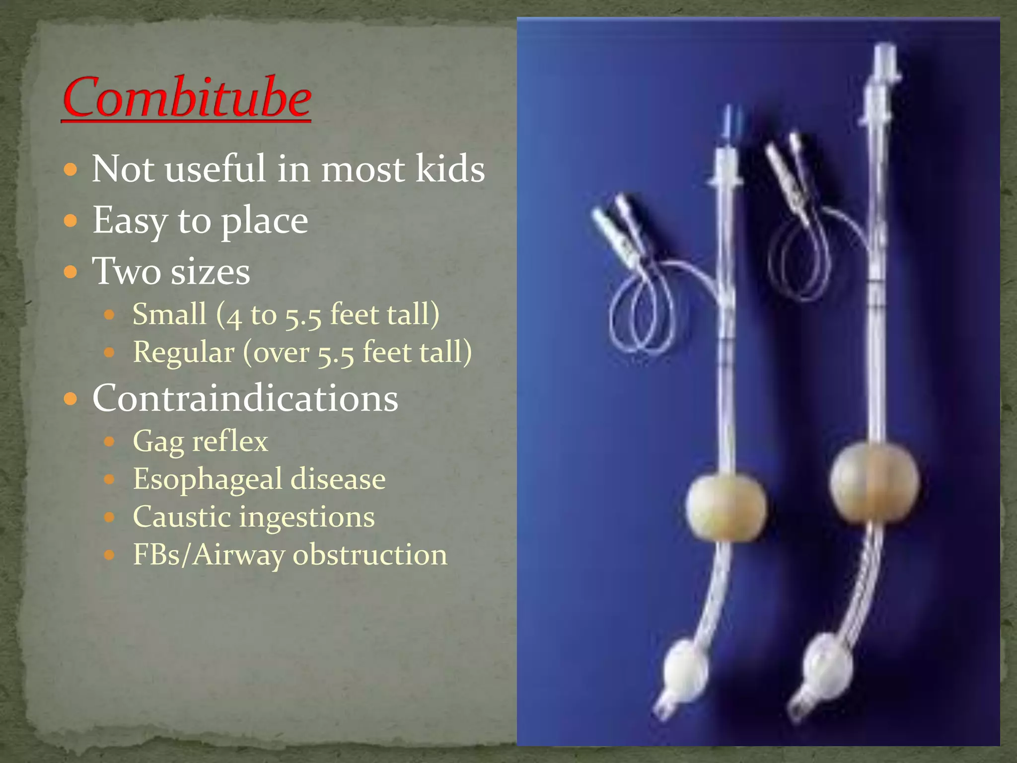  Not useful in most kids
 Easy to place
 Two sizes
 Small (4 to 5.5 feet tall)
 Regular (over 5.5 feet tall)
 Contraindications
 Gag reflex
 Esophageal disease
 Caustic ingestions
 FBs/Airway obstruction
 