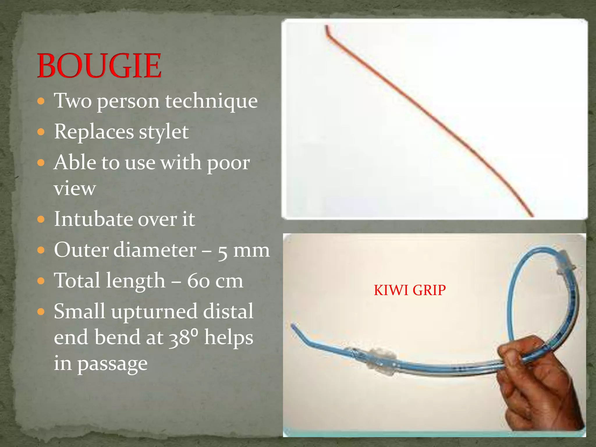  Two person technique
 Replaces stylet
 Able to use with poor
view
 Intubate over it
 Outer diameter – 5 mm
 Total length – 60 cm
 Small upturned distal
end bend at 38⁰ helps
in passage
KIWI GRIP
 