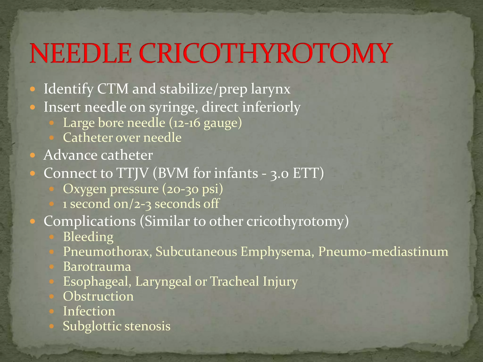  Identify CTM and stabilize/prep larynx
 Insert needle on syringe, direct inferiorly
 Large bore needle (12-16 gauge)
 Catheter over needle
 Advance catheter
 Connect to TTJV (BVM for infants - 3.0 ETT)
 Oxygen pressure (20-30 psi)
 1 second on/2-3 seconds off
 Complications (Similar to other cricothyrotomy)
 Bleeding
 Pneumothorax, Subcutaneous Emphysema, Pneumo-mediastinum
 Barotrauma
 Esophageal, Laryngeal or Tracheal Injury
 Obstruction
 Infection
 Subglottic stenosis
 