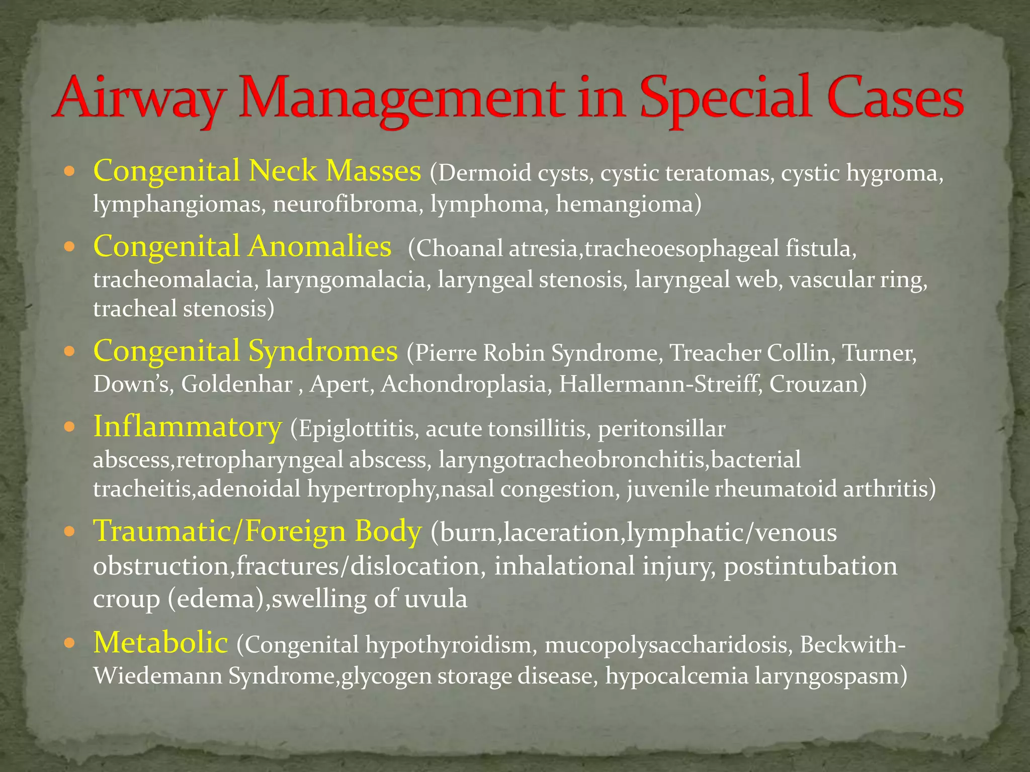  Congenital Neck Masses (Dermoid cysts, cystic teratomas, cystic hygroma,
lymphangiomas, neurofibroma, lymphoma, hemangioma)
 Congenital Anomalies (Choanal atresia,tracheoesophageal fistula,
tracheomalacia, laryngomalacia, laryngeal stenosis, laryngeal web, vascular ring,
tracheal stenosis)
 Congenital Syndromes (Pierre Robin Syndrome, Treacher Collin, Turner,
Down’s, Goldenhar , Apert, Achondroplasia, Hallermann-Streiff, Crouzan)
 Inflammatory (Epiglottitis, acute tonsillitis, peritonsillar
abscess,retropharyngeal abscess, laryngotracheobronchitis,bacterial
tracheitis,adenoidal hypertrophy,nasal congestion, juvenile rheumatoid arthritis)
 Traumatic/Foreign Body (burn,laceration,lymphatic/venous
obstruction,fractures/dislocation, inhalational injury, postintubation
croup (edema),swelling of uvula
 Metabolic (Congenital hypothyroidism, mucopolysaccharidosis, Beckwith-
Wiedemann Syndrome,glycogen storage disease, hypocalcemia laryngospasm)
 
