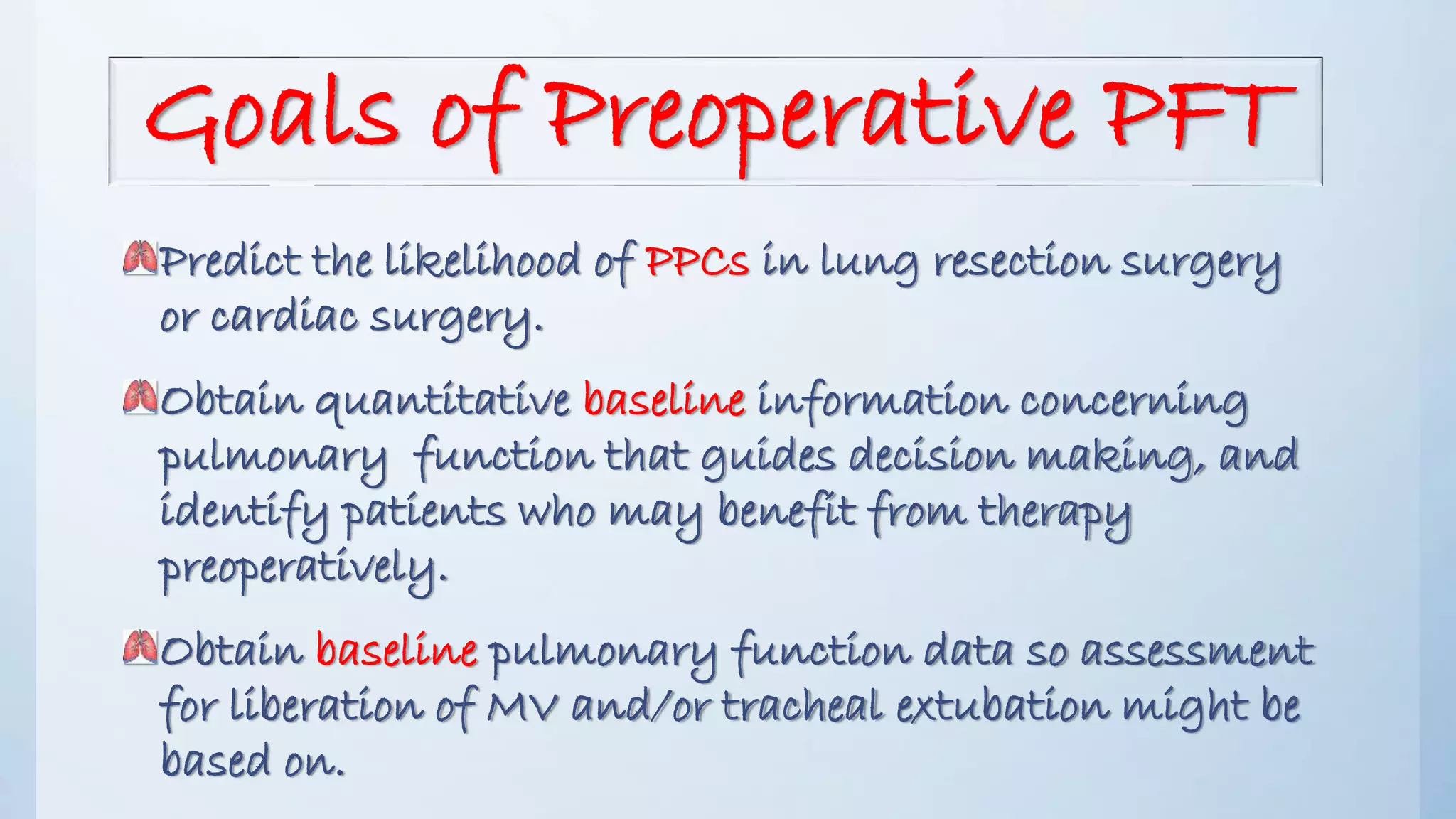 Goals of Preoperative PFT
Predict the likelihood of PPCs in lung resection surgery
or cardiac surgery.
Obtain quantitative baseline information concerning
pulmonary function that guides decision making, and
identify patients who may benefit from therapy
preoperatively.
Obtain baseline pulmonary function data so assessment
for liberation of MV and/or tracheal extubation might be
based on.
 