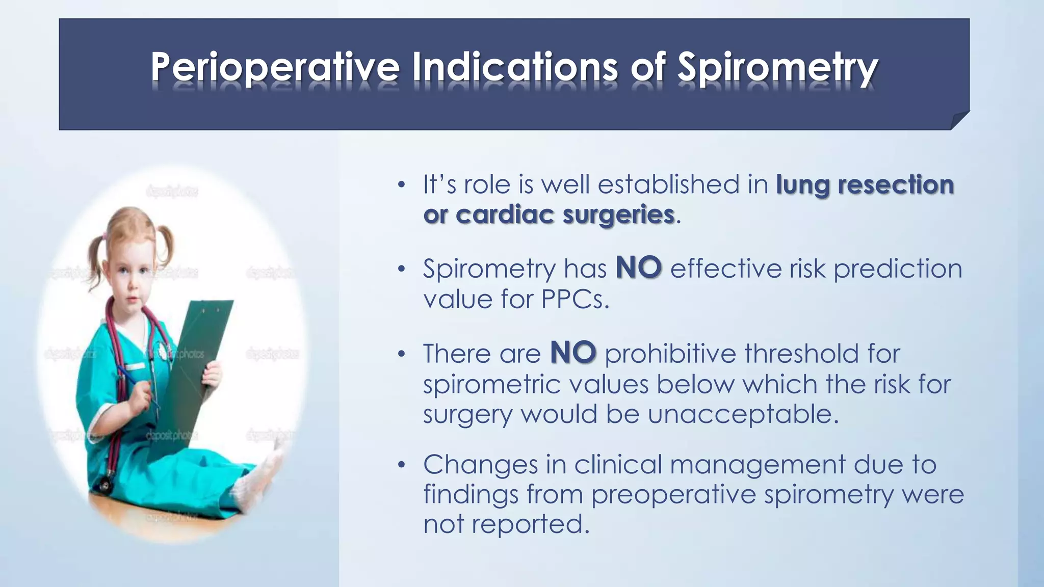 • It’s role is well established in lung resection
or cardiac surgeries.
• Spirometry has NO effective risk prediction
value for PPCs.
• There are NO prohibitive threshold for
spirometric values below which the risk for
surgery would be unacceptable.
• Changes in clinical management due to
findings from preoperative spirometry were
not reported.
Perioperative Indications of Spirometry
 