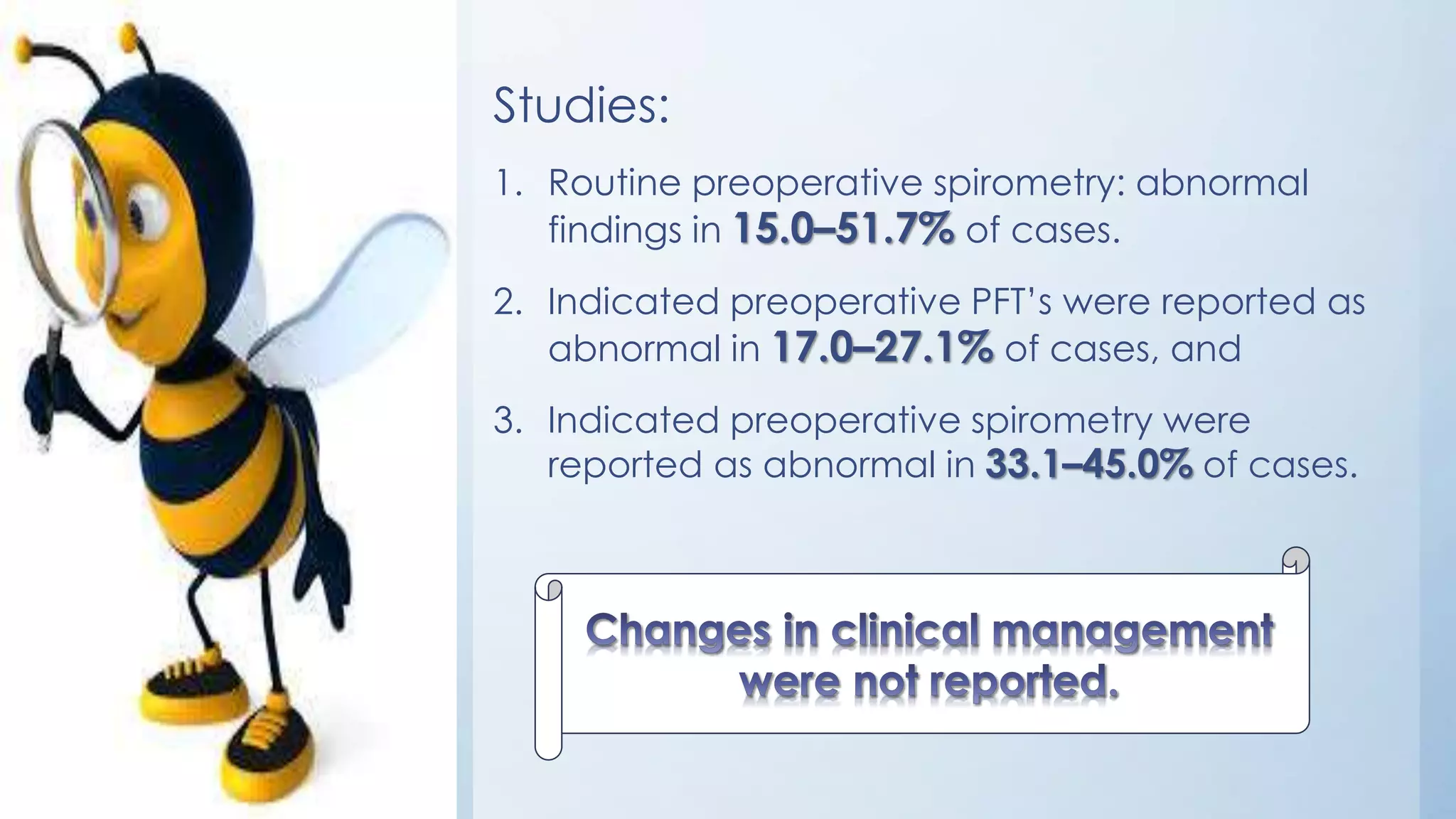 Studies:
1. Routine preoperative spirometry: abnormal
findings in 15.0–51.7% of cases.
2. Indicated preoperative PFT’s were reported as
abnormal in 17.0–27.1% of cases, and
3. Indicated preoperative spirometry were
reported as abnormal in 33.1–45.0% of cases.
 