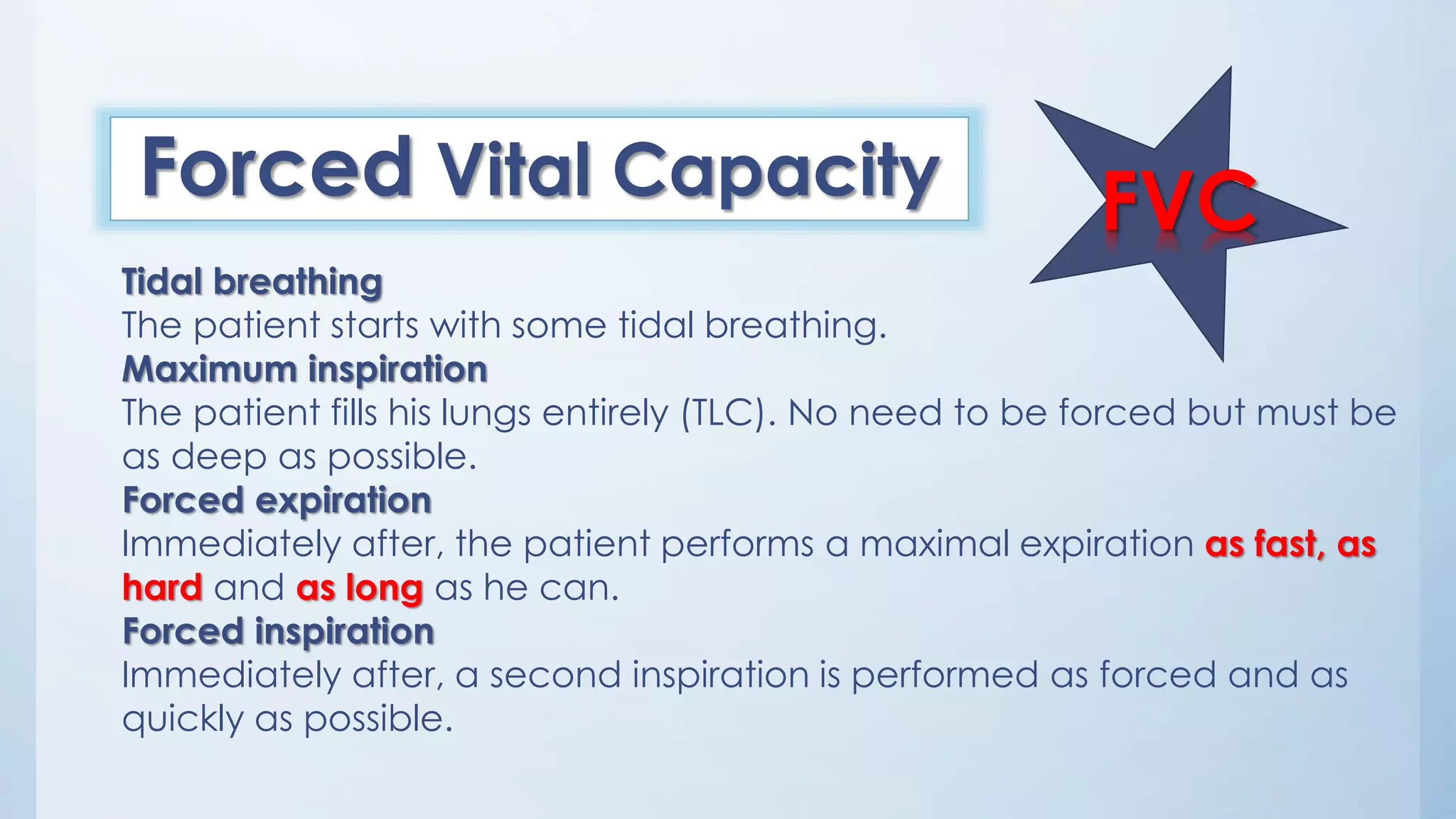 FVCForced Vital Capacity
Tidal breathing
The patient starts with some tidal breathing.
Maximum inspiration
The patient fills his lungs entirely (TLC). No need to be forced but must be
as deep as possible.
Forced expiration
Immediately after, the patient performs a maximal expiration as fast, as
hard and as long as he can.
Forced inspiration
Immediately after, a second inspiration is performed as forced and as
quickly as possible.
 