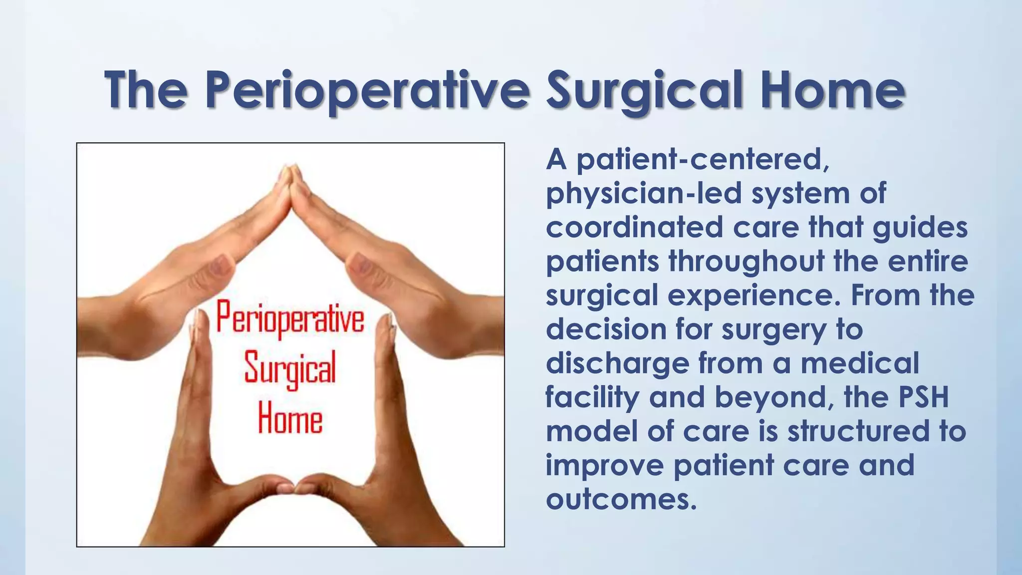 The Perioperative Surgical Home
A patient-centered,
physician-led system of
coordinated care that guides
patients throughout the entire
surgical experience. From the
decision for surgery to
discharge from a medical
facility and beyond, the PSH
model of care is structured to
improve patient care and
outcomes.
 