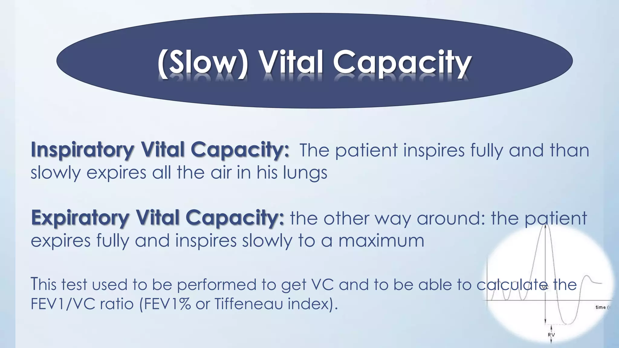 (Slow) Vital Capacity
Inspiratory Vital Capacity: The patient inspires fully and than
slowly expires all the air in his lungs
Expiratory Vital Capacity: the other way around: the patient
expires fully and inspires slowly to a maximum
This test used to be performed to get VC and to be able to calculate the
FEV1/VC ratio (FEV1% or Tiffeneau index).
 