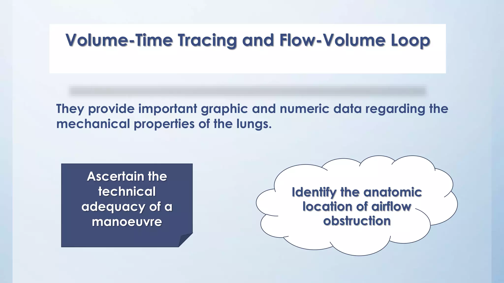 Volume-Time Tracing and Flow-Volume Loop
Identify the anatomic
location of airflow
obstruction
Ascertain the
technical
adequacy of a
manoeuvre
They provide important graphic and numeric data regarding the
mechanical properties of the lungs.
 