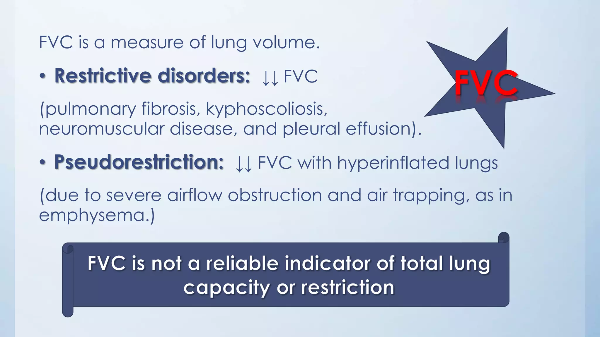 FVC
FVC is a measure of lung volume.
• Restrictive disorders: ↓↓ FVC
(pulmonary fibrosis, kyphoscoliosis,
neuromuscular disease, and pleural effusion).
• Pseudorestriction: ↓↓ FVC with hyperinflated lungs
(due to severe airflow obstruction and air trapping, as in
emphysema.)
 
