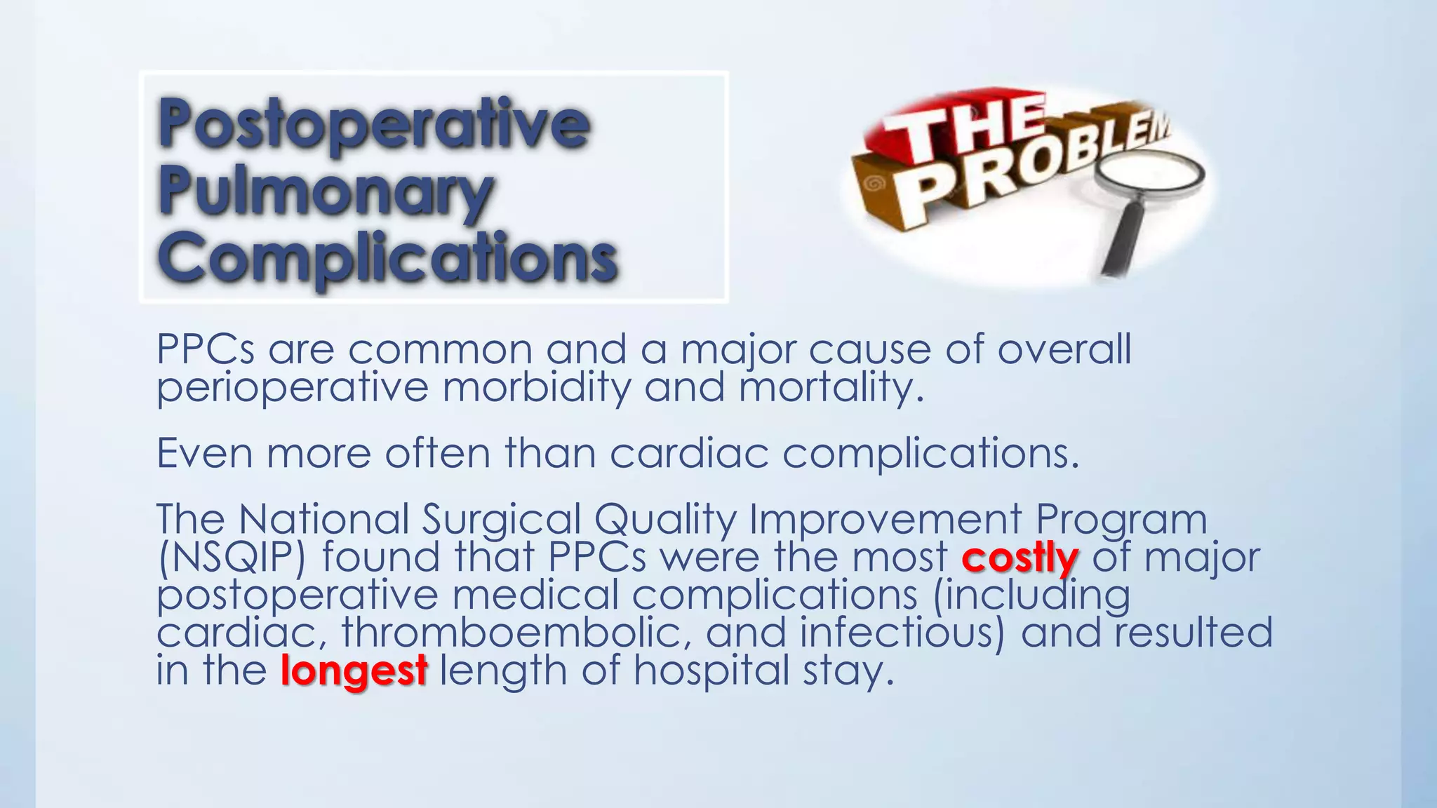 PPCs are common and a major cause of overall
perioperative morbidity and mortality.
Even more often than cardiac complications.
The National Surgical Quality Improvement Program
(NSQIP) found that PPCs were the most costly of major
postoperative medical complications (including
cardiac, thromboembolic, and infectious) and resulted
in the longest length of hospital stay.
Postoperative
Pulmonary
Complications
 