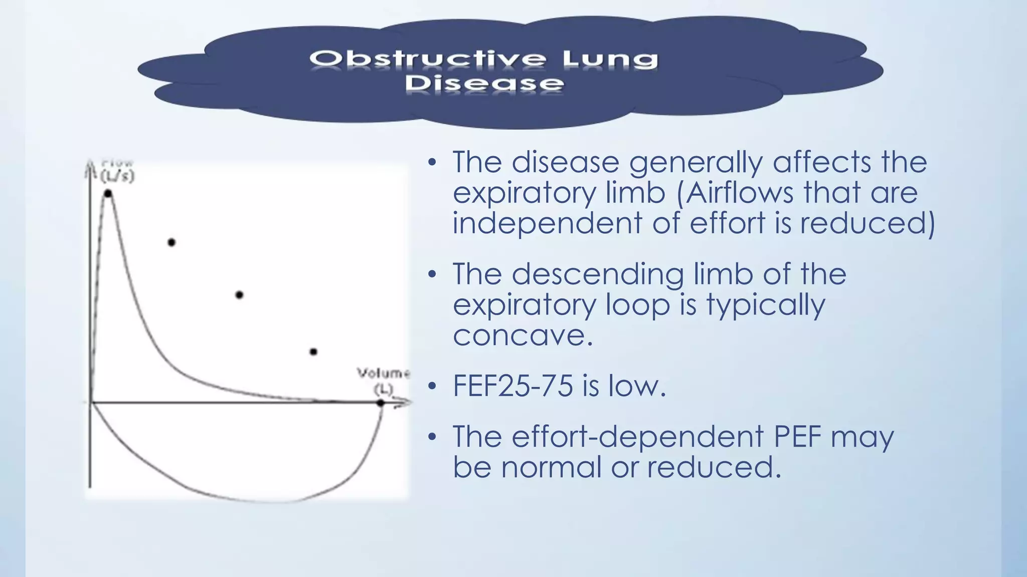 • The disease generally affects the
expiratory limb (Airflows that are
independent of effort is reduced)
• The descending limb of the
expiratory loop is typically
concave.
• FEF25-75 is low.
• The effort-dependent PEF may
be normal or reduced.
 