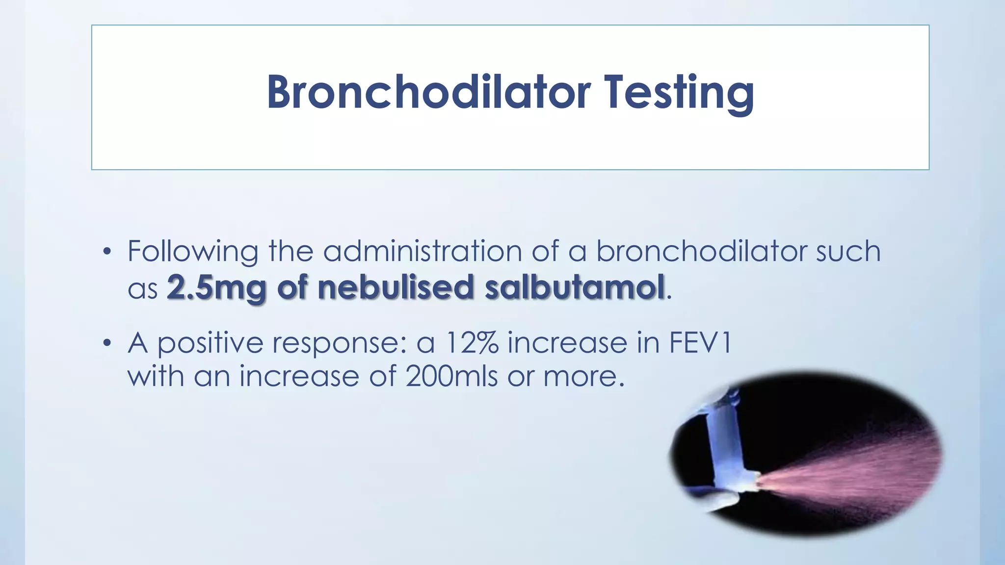 Bronchodilator Testing
• Following the administration of a bronchodilator such
as 2.5mg of nebulised salbutamol.
• A positive response: a 12% increase in FEV1
with an increase of 200mls or more.
 
