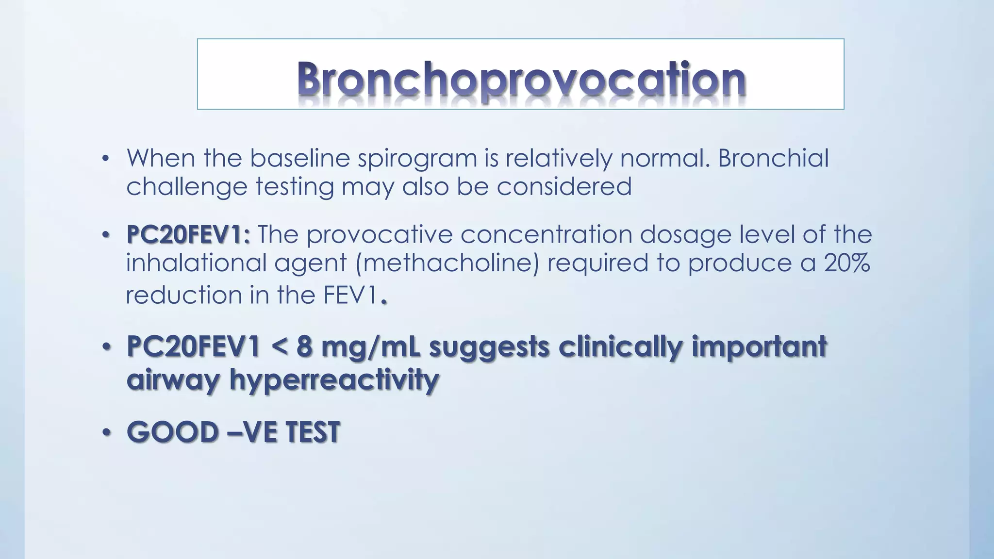 • When the baseline spirogram is relatively normal. Bronchial
challenge testing may also be considered
• PC20FEV1: The provocative concentration dosage level of the
inhalational agent (methacholine) required to produce a 20%
reduction in the FEV1.
• PC20FEV1 < 8 mg/mL suggests clinically important
airway hyperreactivity
• GOOD –VE TEST
 