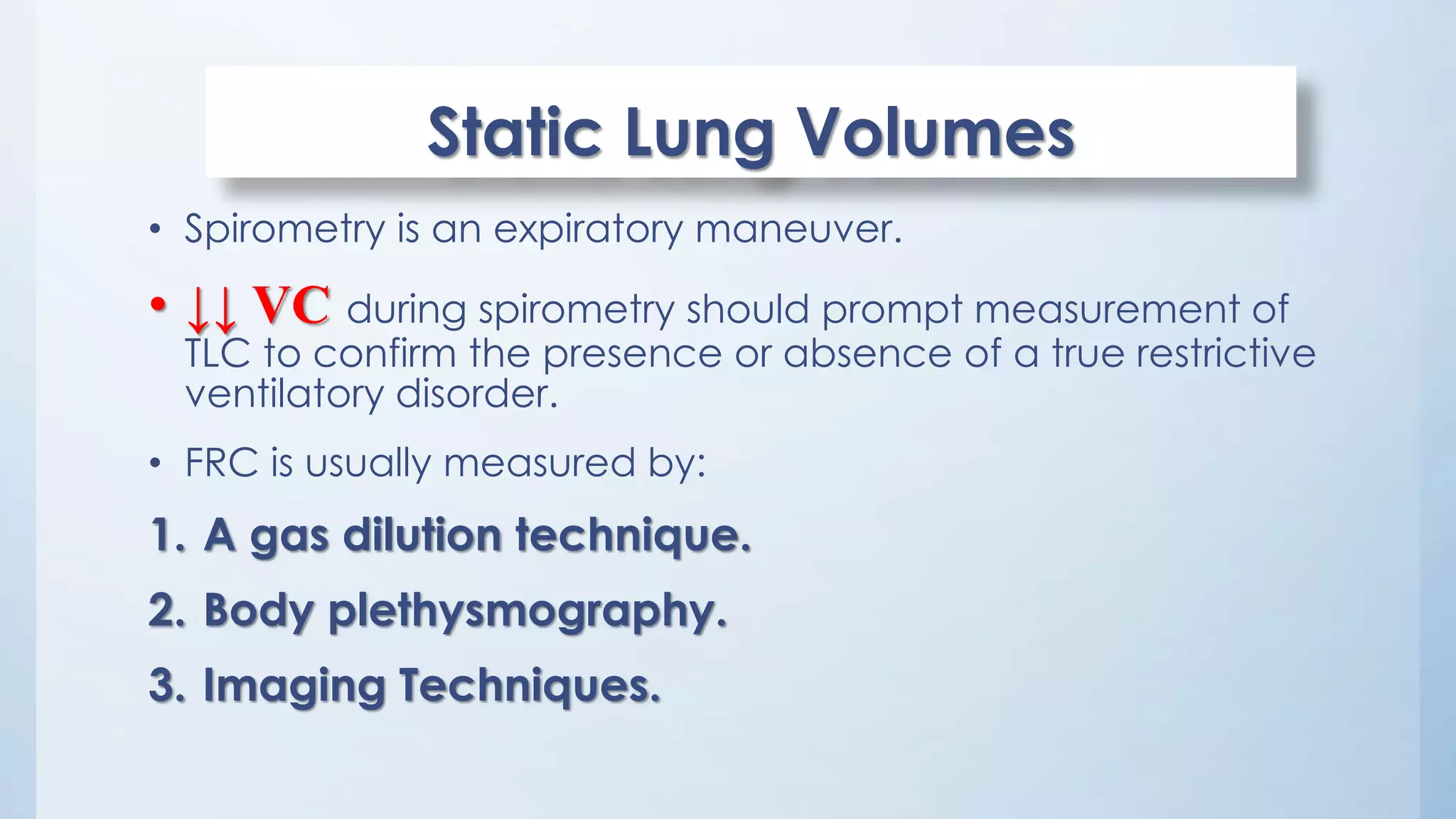Static Lung Volumes
• Spirometry is an expiratory maneuver.
• ↓↓ VC during spirometry should prompt measurement of
TLC to confirm the presence or absence of a true restrictive
ventilatory disorder.
• FRC is usually measured by:
1. A gas dilution technique.
2. Body plethysmography.
3. Imaging Techniques.
 
