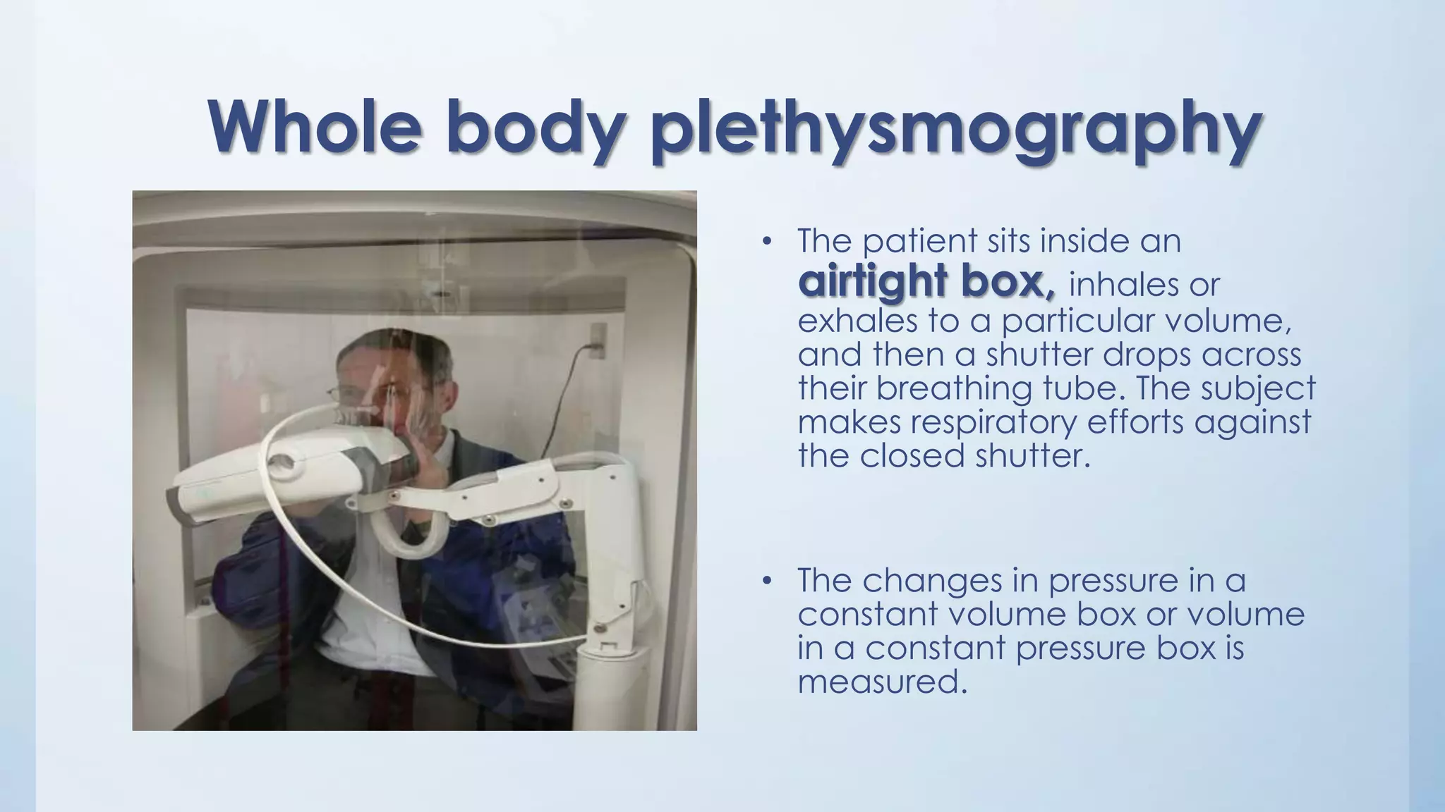 Whole body plethysmography
• The patient sits inside an
airtight box, inhales or
exhales to a particular volume,
and then a shutter drops across
their breathing tube. The subject
makes respiratory efforts against
the closed shutter.
• The changes in pressure in a
constant volume box or volume
in a constant pressure box is
measured.
 