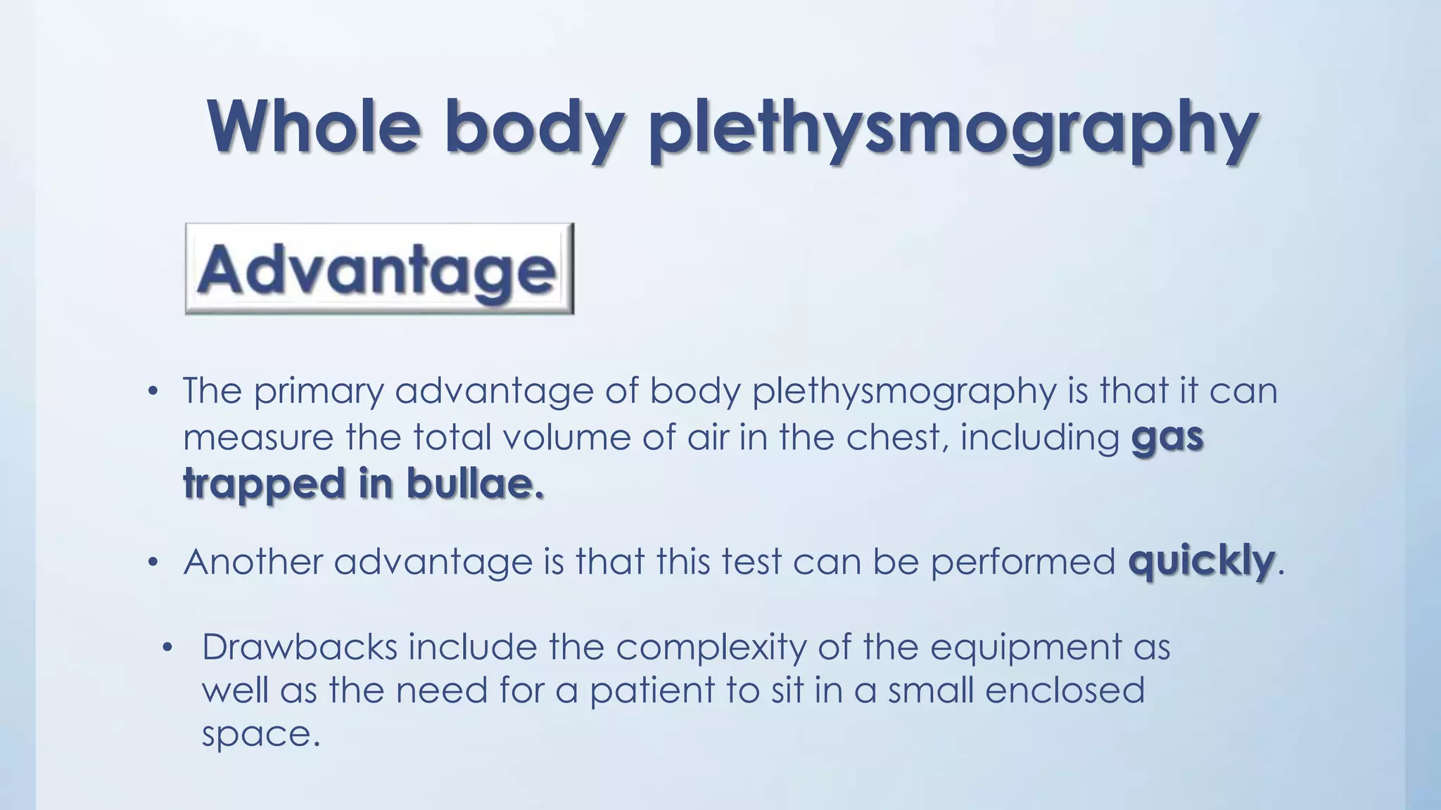 • The primary advantage of body plethysmography is that it can
measure the total volume of air in the chest, including gas
trapped in bullae.
• Another advantage is that this test can be performed quickly.
Whole body plethysmography
• Drawbacks include the complexity of the equipment as
well as the need for a patient to sit in a small enclosed
space.
 