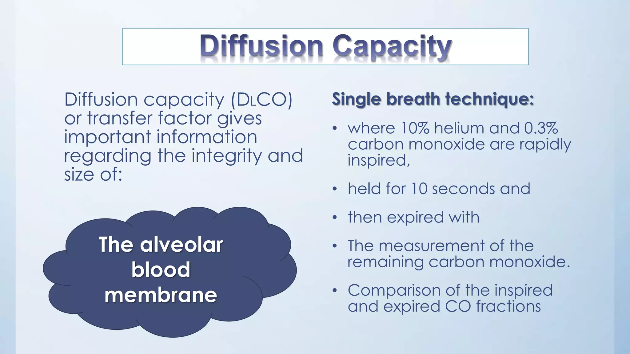 Diffusion capacity (DLCO)
or transfer factor gives
important information
regarding the integrity and
size of:
Single breath technique:
• where 10% helium and 0.3%
carbon monoxide are rapidly
inspired,
• held for 10 seconds and
• then expired with
• The measurement of the
remaining carbon monoxide.
• Comparison of the inspired
and expired CO fractions
The alveolar
blood
membrane
 