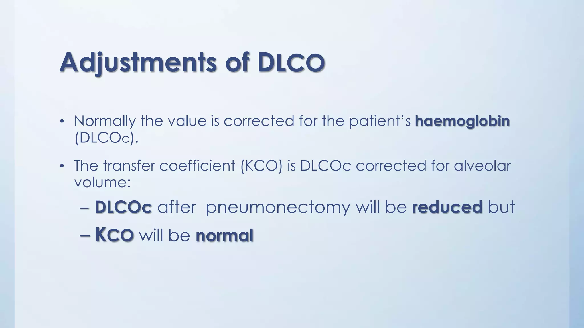 Adjustments of DLCO
• Normally the value is corrected for the patient’s haemoglobin
(DLCOc).
• The transfer coefficient (KCO) is DLCOc corrected for alveolar
volume:
– DLCOc after pneumonectomy will be reduced but
– KCO will be normal
 