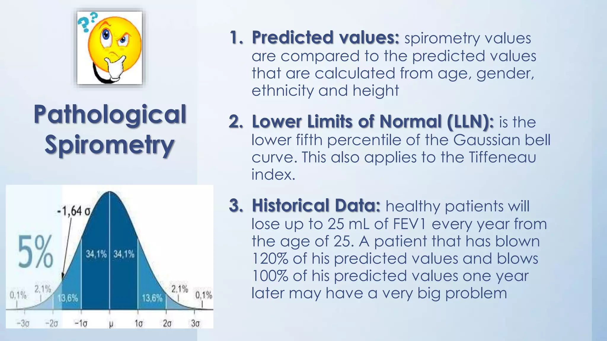 1. Predicted values: spirometry values
are compared to the predicted values
that are calculated from age, gender,
ethnicity and height
2. Lower Limits of Normal (LLN): is the
lower fifth percentile of the Gaussian bell
curve. This also applies to the Tiffeneau
index.
3. Historical Data: healthy patients will
lose up to 25 mL of FEV1 every year from
the age of 25. A patient that has blown
120% of his predicted values and blows
100% of his predicted values one year
later may have a very big problem
Pathological
Spirometry
 