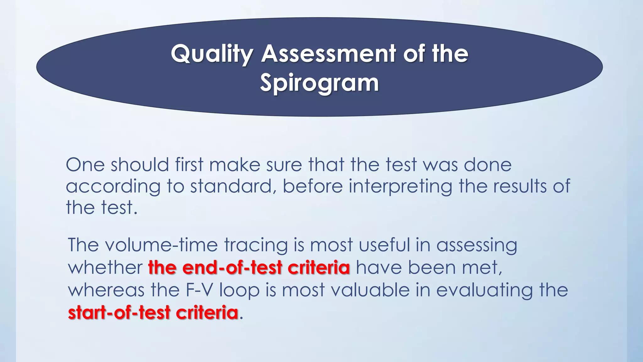 One should first make sure that the test was done
according to standard, before interpreting the results of
the test.
Quality Assessment of the
Spirogram
The volume-time tracing is most useful in assessing
whether the end-of-test criteria have been met,
whereas the F-V loop is most valuable in evaluating the
start-of-test criteria.
 
