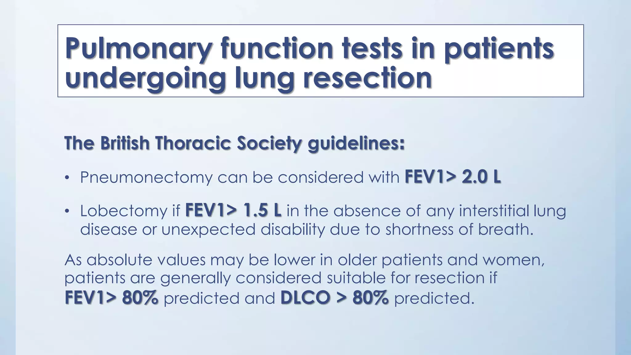 Pulmonary function tests in patients
undergoing lung resection
The British Thoracic Society guidelines:
• Pneumonectomy can be considered with FEV1> 2.0 L
• Lobectomy if FEV1> 1.5 L in the absence of any interstitial lung
disease or unexpected disability due to shortness of breath.
As absolute values may be lower in older patients and women,
patients are generally considered suitable for resection if
FEV1> 80% predicted and DLCO > 80% predicted.
 