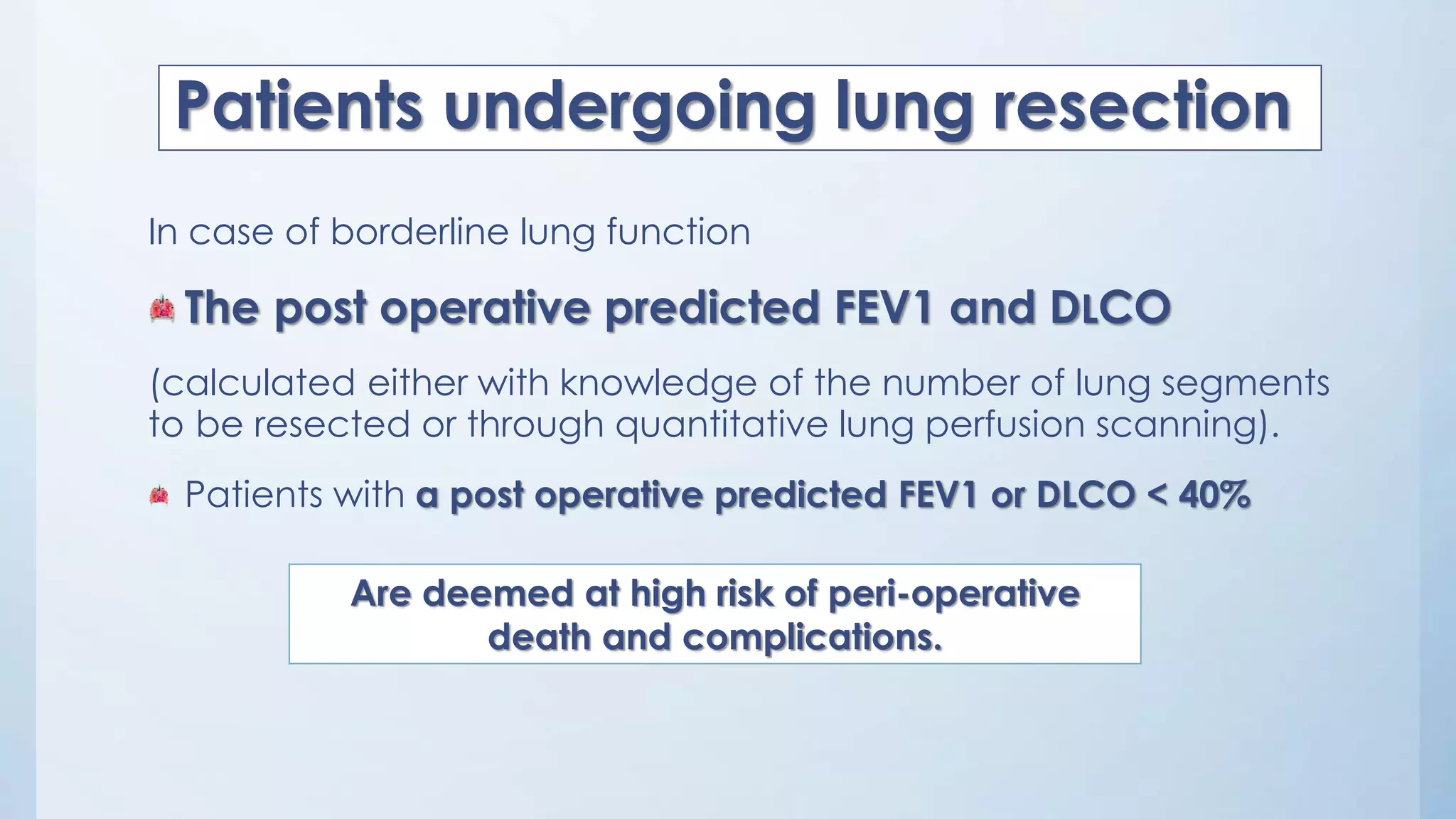 In case of borderline lung function
The post operative predicted FEV1 and DLCO
(calculated either with knowledge of the number of lung segments
to be resected or through quantitative lung perfusion scanning).
Patients with a post operative predicted FEV1 or DLCO < 40%
Patients undergoing lung resection
Are deemed at high risk of peri-operative
death and complications.
 