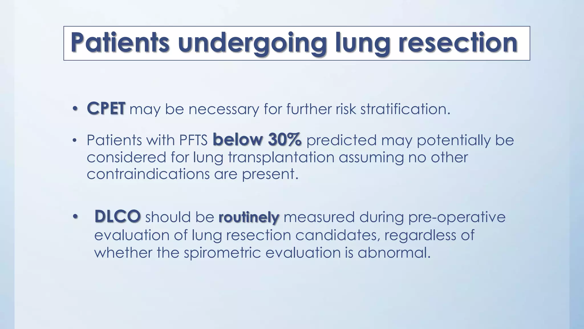 • CPET may be necessary for further risk stratification.
• Patients with PFTS below 30% predicted may potentially be
considered for lung transplantation assuming no other
contraindications are present.
Patients undergoing lung resection
• DLCO should be routinely measured during pre-operative
evaluation of lung resection candidates, regardless of
whether the spirometric evaluation is abnormal.
 