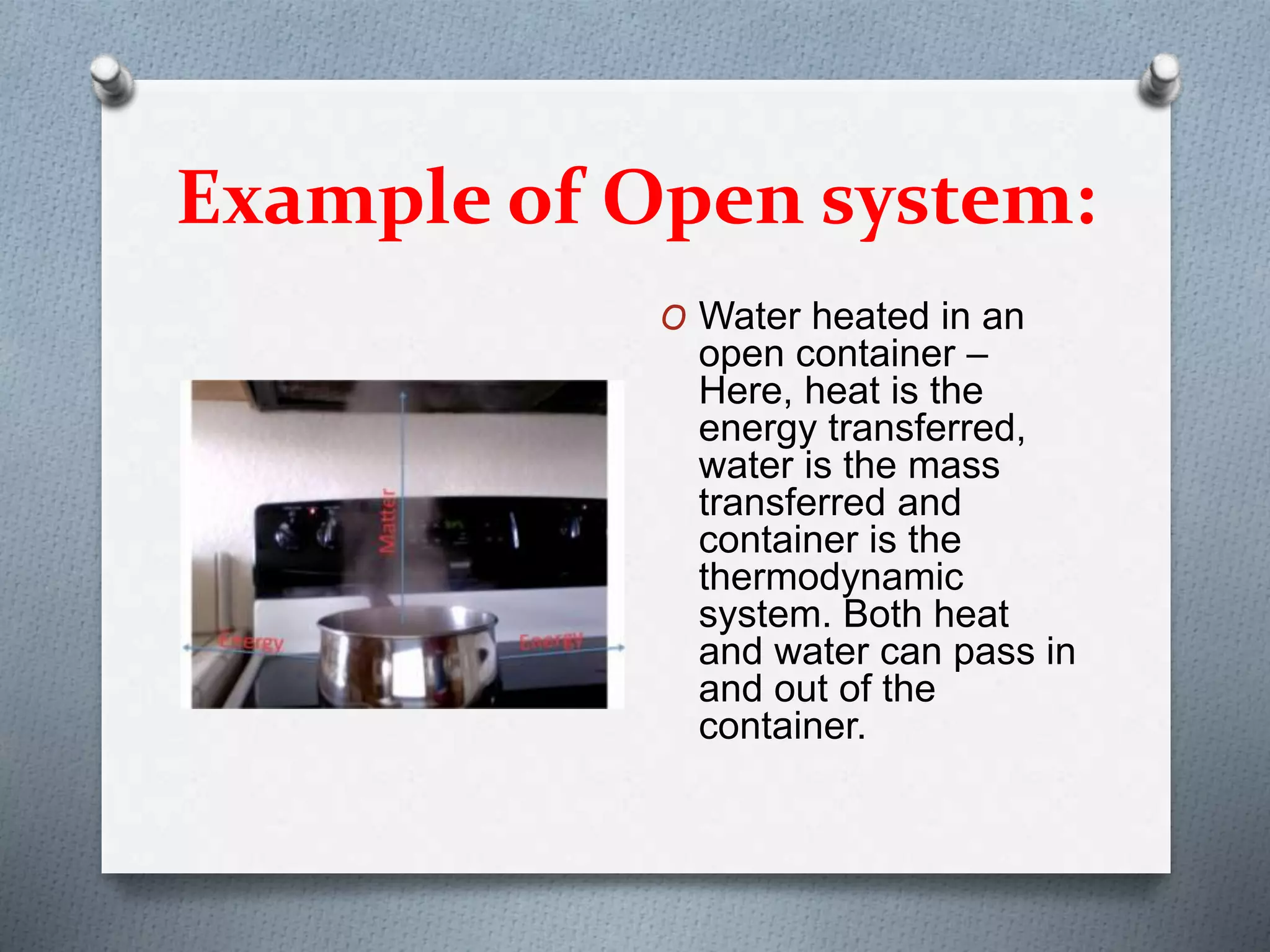 Example of Open system:
O Water heated in an
open container –
Here, heat is the
energy transferred,
water is the mass
transferred and
container is the
thermodynamic
system. Both heat
and water can pass in
and out of the
container.
 