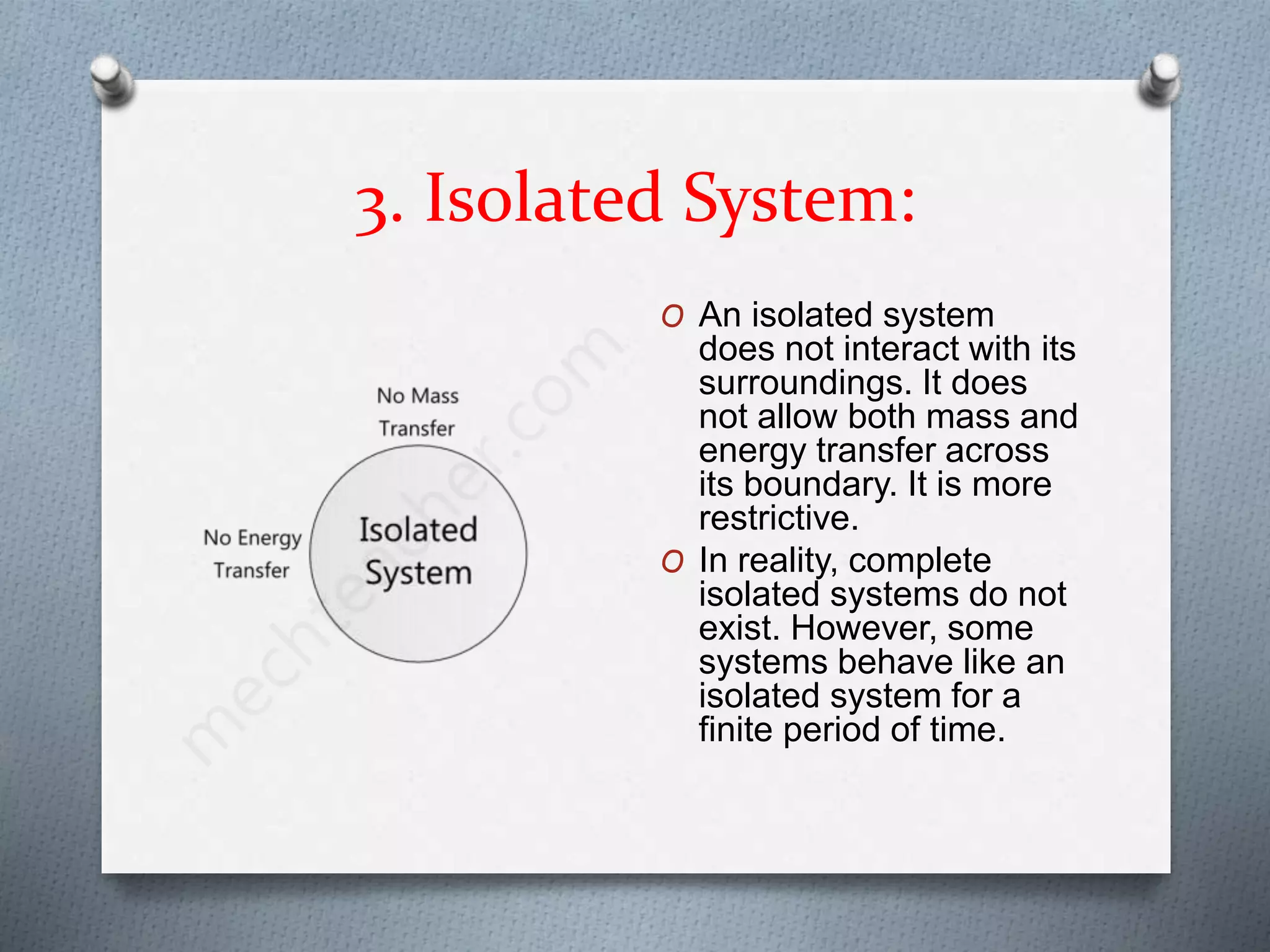 3. Isolated System:
O An isolated system
does not interact with its
surroundings. It does
not allow both mass and
energy transfer across
its boundary. It is more
restrictive.
O In reality, complete
isolated systems do not
exist. However, some
systems behave like an
isolated system for a
finite period of time.
 