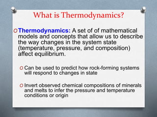 What is Thermodynamics?
OThermodynamics: A set of of mathematical
models and concepts that allow us to describe
the way changes in the system state
(temperature, pressure, and composition)
affect equilibrium.
O Can be used to predict how rock-forming systems
will respond to changes in state
O Invert observed chemical compositions of minerals
and melts to infer the pressure and temperature
conditions or origin
 