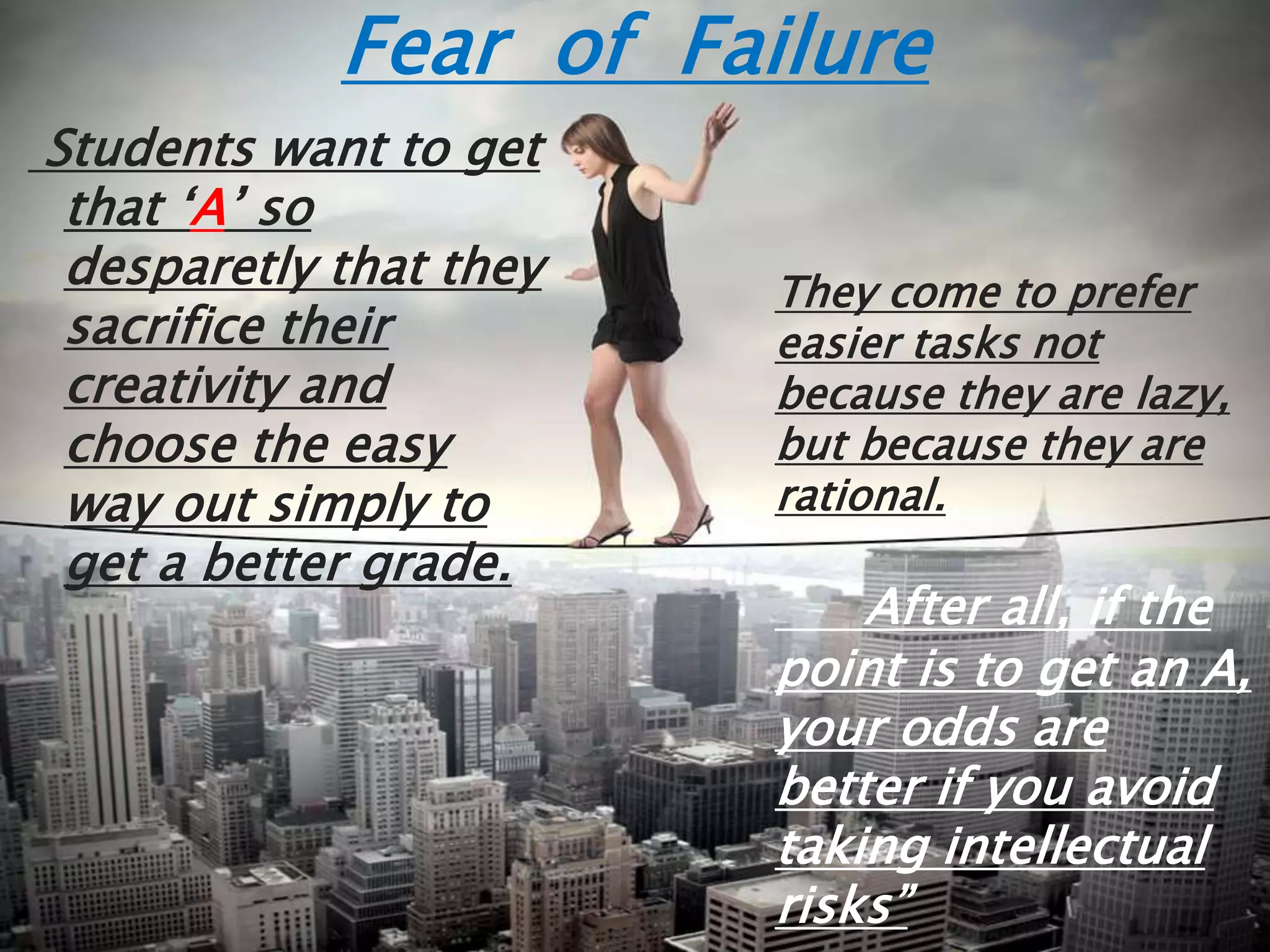 Students want to get
that ‘A’ so
desparetly that they
sacrifice their
creativity and
choose the easy
way out simply to
get a better grade.
Fear of Failure
They come to prefer
easier tasks not
because they are lazy,
but because they are
rational.
After all, if the
point is to get an A,
your odds are
better if you avoid
taking intellectual
risks”
 