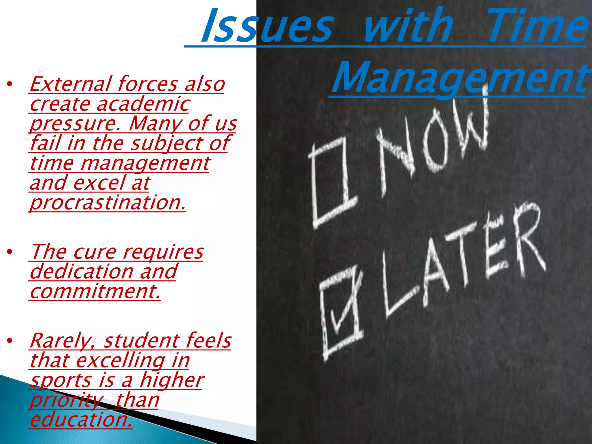 Issues with Time
Management• External forces also
create academic
pressure. Many of us
fail in the subject of
time management
and excel at
procrastination.
• The cure requires
dedication and
commitment.
• Rarely, student feels
that excelling in
sports is a higher
priority than
education.
 