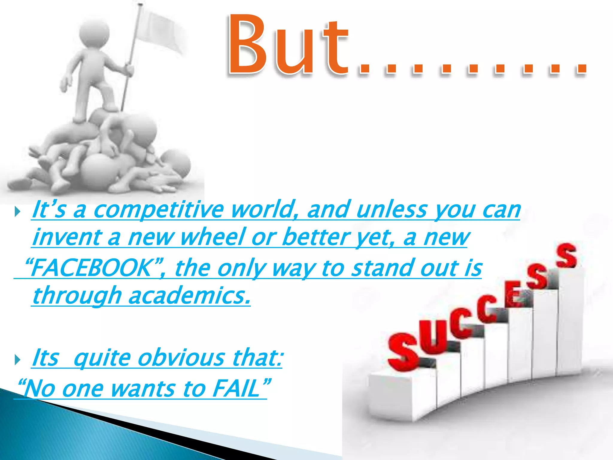  It’s a competitive world, and unless you can
invent a new wheel or better yet, a new
“FACEBOOK”, the only way to stand out is
through academics.
 Its quite obvious that:
“No one wants to FAIL”
 