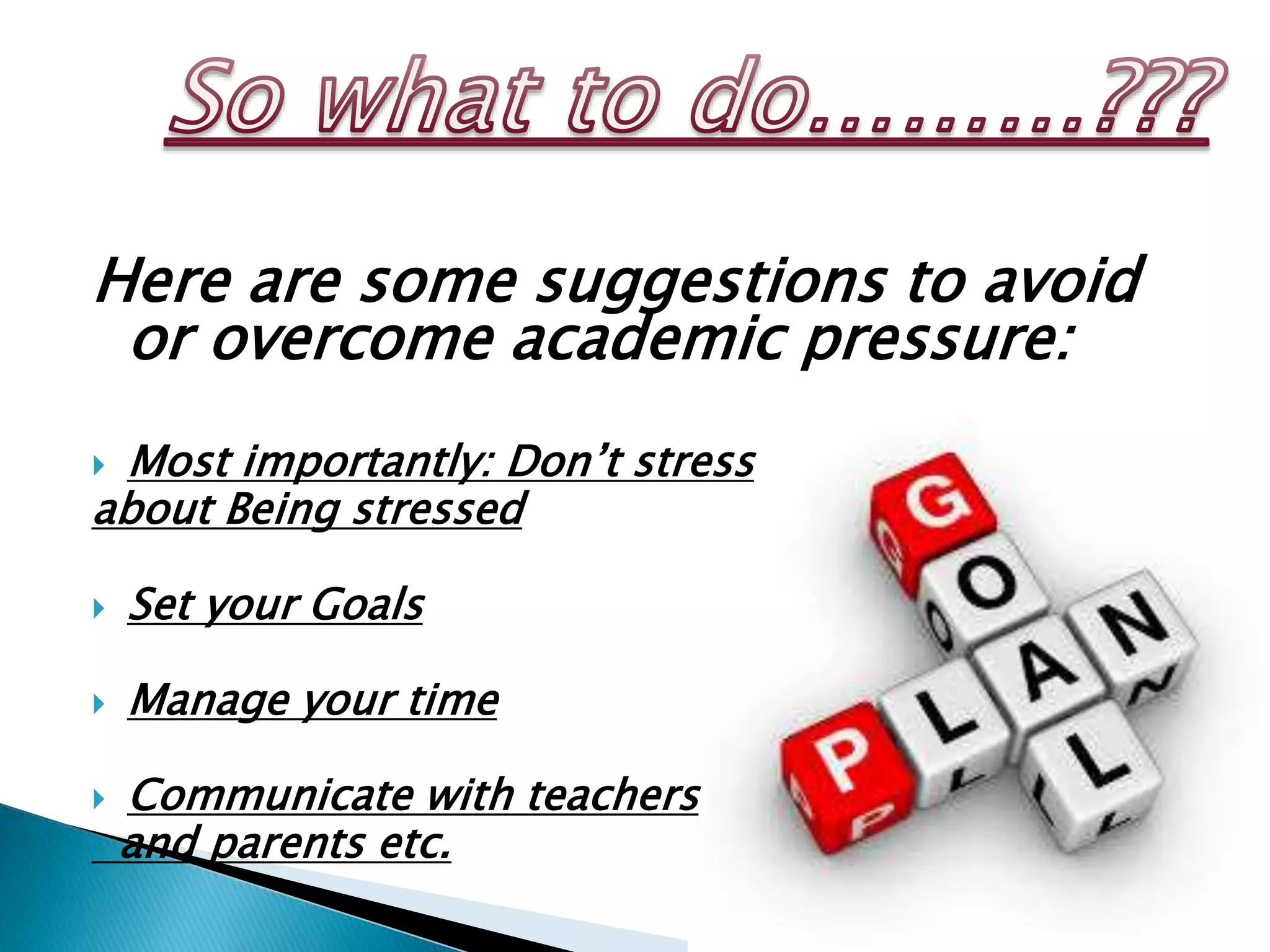 Here are some suggestions to avoid
or overcome academic pressure:
 Most importantly: Don’t stress
about Being stressed
 Set your Goals
 Manage your time
 Communicate with teachers
and parents etc.
 