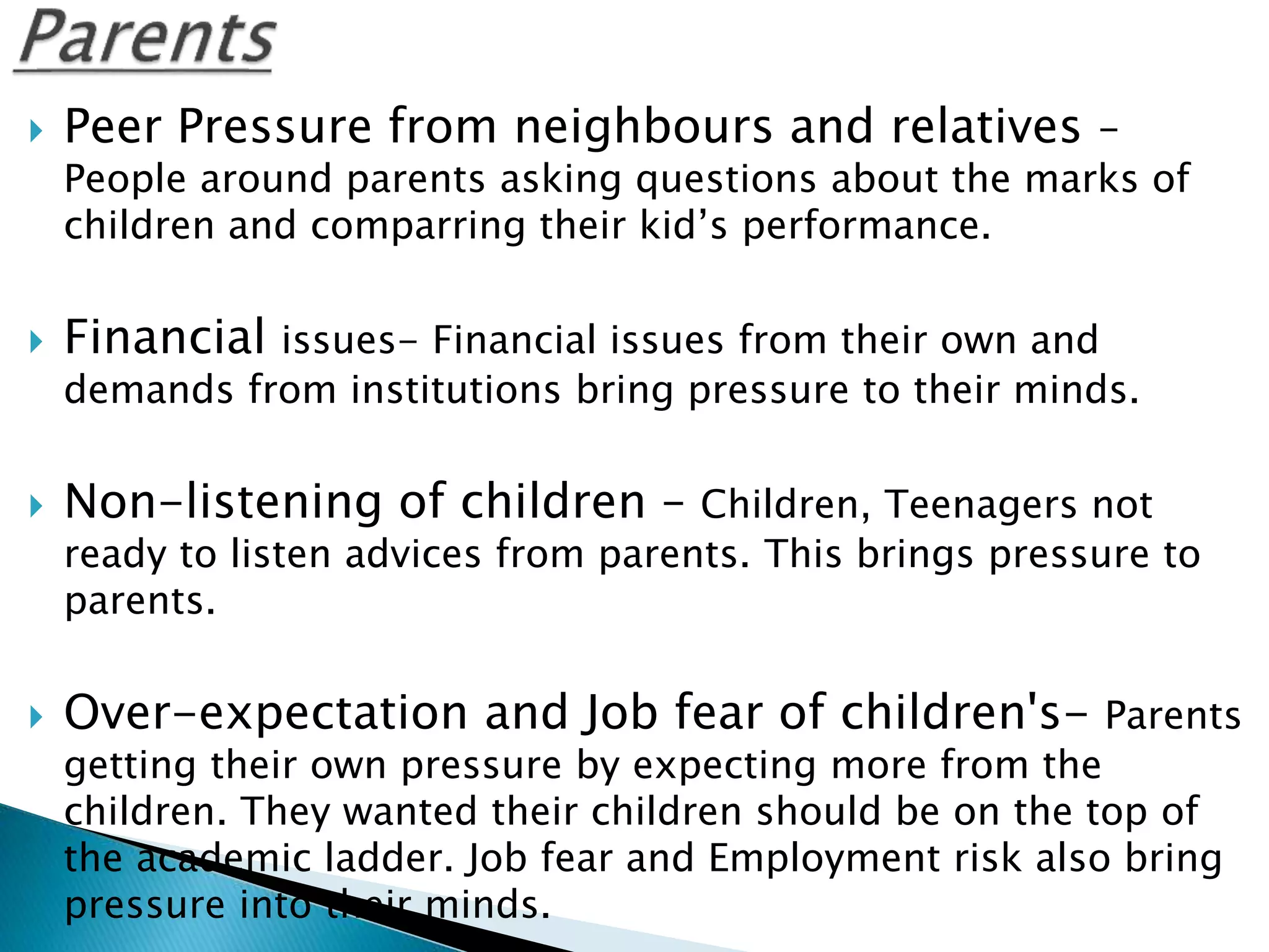  Peer Pressure from neighbours and relatives –
People around parents asking questions about the marks of
children and comparring their kid’s performance.
 Financial issues- Financial issues from their own and
demands from institutions bring pressure to their minds.
 Non-listening of children – Children, Teenagers not
ready to listen advices from parents. This brings pressure to
parents.
 Over-expectation and Job fear of children's- Parents
getting their own pressure by expecting more from the
children. They wanted their children should be on the top of
the academic ladder. Job fear and Employment risk also bring
pressure into their minds.
 